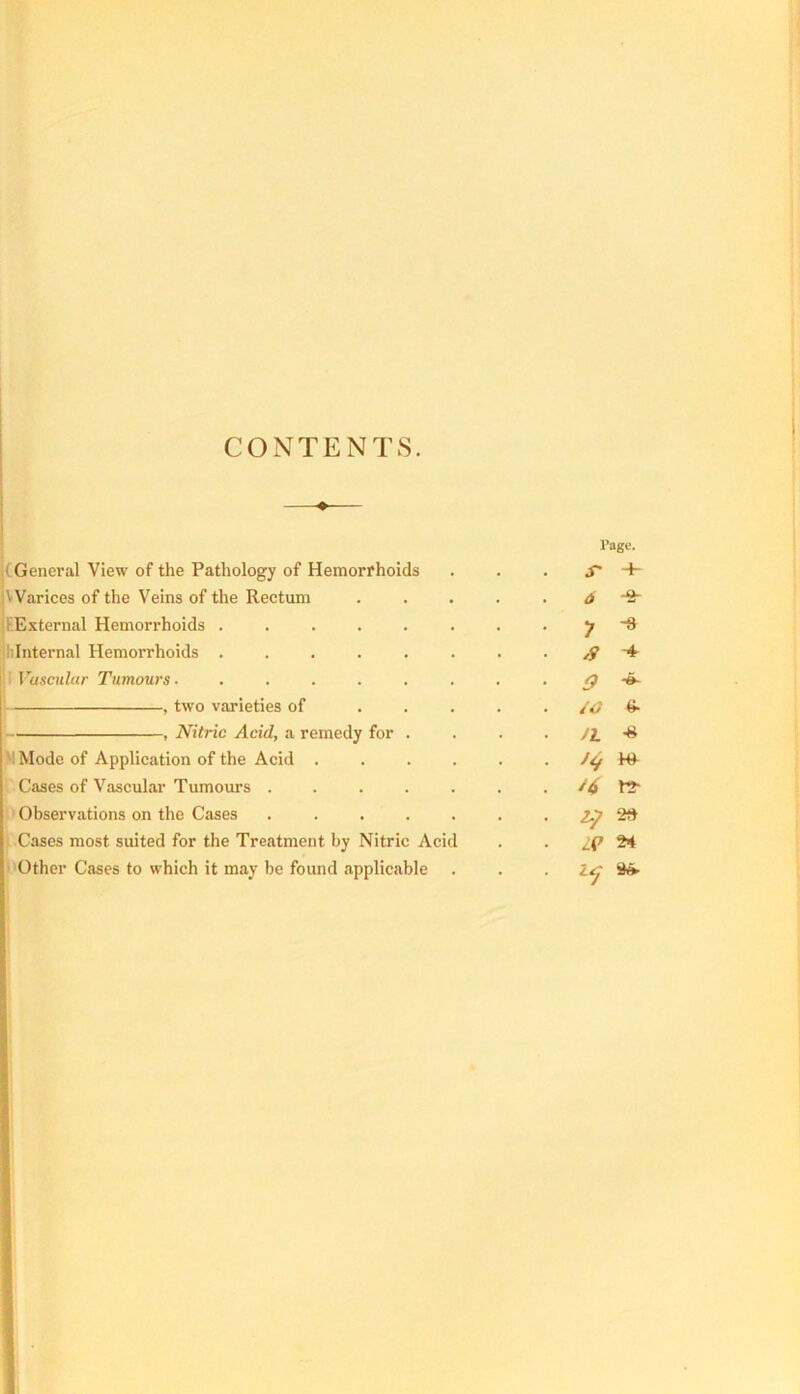 CONTENTS. (General View of the Pathology of Hemorrhoids VVarices of the Veins of the Rectum |i (External Hemorrhoids jliinternal Hemorrhoids Vascular Tumours- ...... , two varieties of ... , Nitric Acid, a remedy for . W Mode of Application of the Acid .... ' Cases of Vascular Tumom’s . . . . . ) Observations on the Cases ..... ' Cases most suited for the Treatment by Nitric Acid Mother Cases to which it may be found applicable I’ago. S' -p 6 -o- 1 -8 /9 -A- 9 /O (;■ Jh •8 ^7 28 2>4