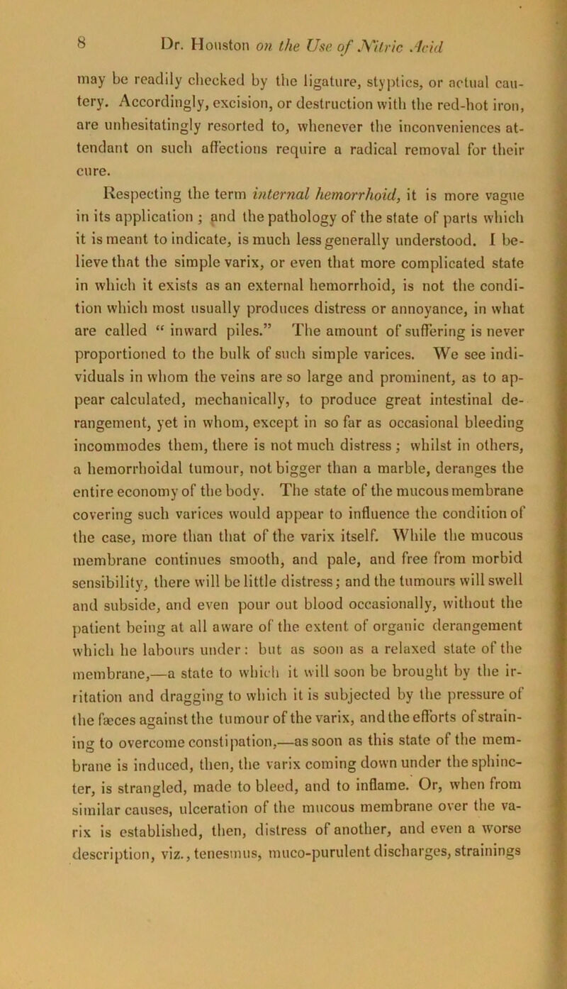 may be readily cliccked by the ligature, styptics, or actual cau- tery. Accordingly, excision, or destruction with the red-hot iron, are unhesitatingly resorted to, whenever the inconveniences at- tendant on such affections require a radical removal for their cure. Respecting the term internal hemorrhoid, it is more vague in its application ; (uid the pathology of the state of parts which it is meant to indicate, is much less generally understood. 1 be- lieve that the simple varix, or even that more complicated state in which it exists as an external hemorrhoid, is not the condi- tion which most usually produces distress or annoyance, in what are called “ inward piles.” The amount of suffering is never proportioned to the bulk of such simple varices. We see indi- viduals in whom the veins are so large and prominent, as to ap- pear calculated, mechanically, to produce great intestinal de- rangement, yet in whom, except in so far as occasional bleeding incommodes them, there is not much distress ; whilst in others, a hemorrhoidal tumour, not bigger than a marble, deranges the entire economy of the body. The state of the mucous membrane covering such varices would appear to influence the condition of the case, more than that of the varix itself. While the mucous membrane continues smooth, and pate, and free from morbid sensibility, there will be little distress; and the tumours will swell and subside, and even pour out blood occasionally, without the patient being at all aware of the extent of organic derangement which he labours under: but as soon as a relaxed state of the membrane,—a state to wbich it wilt soon be brought by the ir- ritation and dragging to which it is subjected by the pressure of the fseces against the tumour of the varix, and the efforts of strain- ing to overcome constipation,—as soon as this state of the mem- brane is induced, then, the varix coming down under the sphinc- ter, is strangled, made to bleed, and to inflame. Or, when from similar causes, ulceration of the mucous membrane over the va- rix is established, then, distress of another, and even a W'orse description, viz.,tenesmus, muco-purulentdischarges,strainings