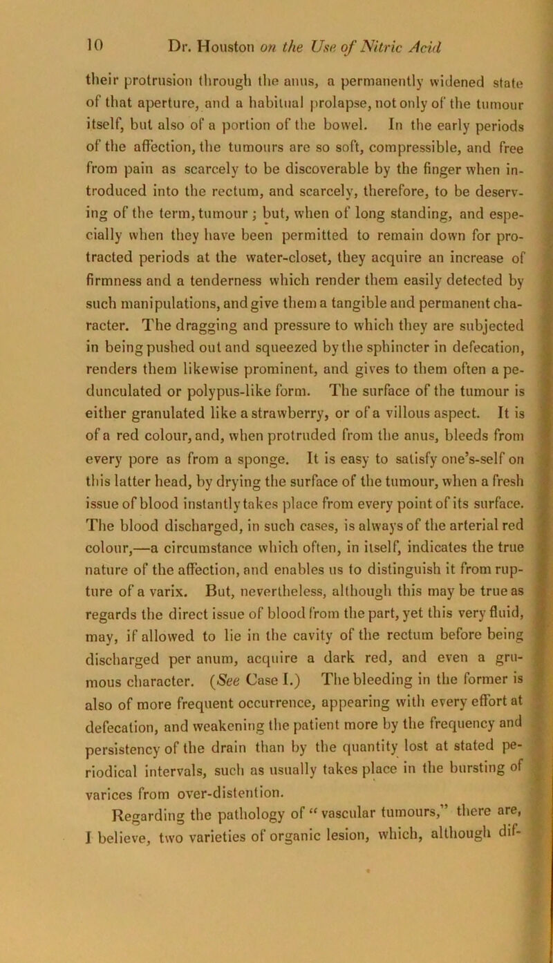 their protrusion through the anus, a permanently widened state of that aperture, and a habitual prolapse, not only of the tumour itself, but also of a portion of the bowel. In the early periods of the affection, the tumours are so soft, compressible, and free from pain as scarcely to be discoverable by the finger when in- troduced into the rectum, and scarcely, therefore, to be deserv- ing of the term, tumour ; but, when of long standing, and espe- cially when they have been permitted to remain down for pro- tracted periods at the water-closet, they acquire an increase of firmness and a tenderness which render them easily detected by such manipulations, and give them a tangible and permanent cha- racter. The dragging and pressure to which they are subjected in being pushed out and squeezed by the sphincter in defecation, renders them likewise prominent, and gives to them often a pe- dunculated or polypus-like form. The surface of the tumour is either granulated like a strawberry, or of a villous aspect. It is of a red colour, and, when protruded from the anus, bleeds from every pore as from a sponge. It is easy to satisfy one’s-self on this latter head, by drying the surface of the tumour, when a fresh issue of blood instantly takes place from every point of its surface. The blood discharged, in such cases, is always of the arterial red colour,—a circumstance which often, in itself, indicates the true nature of the affection, and enables us to distinguish it from rup- ture of a varix. But, nevertheless, although this may be true as regards the direct issue of blood from the part, yet this very fluid, may, if allowed to lie in the cavity of the rectum before being discharged per anum, acquire a dark red, and even a gru- mous character. {See Case I.) The bleeding in the former is also of more frequent occurrence, appearing with every effort at defecation, and weakening the patient more by the frequency and persistency of the drain than by the quantity lost at stated pe- riodical intervals, such as usually takes place in the bursting of varices from over-distention. Regarding the pathology of “ vascular tumours,” there are, I believe, two varieties of organic lesion, which, although dif-