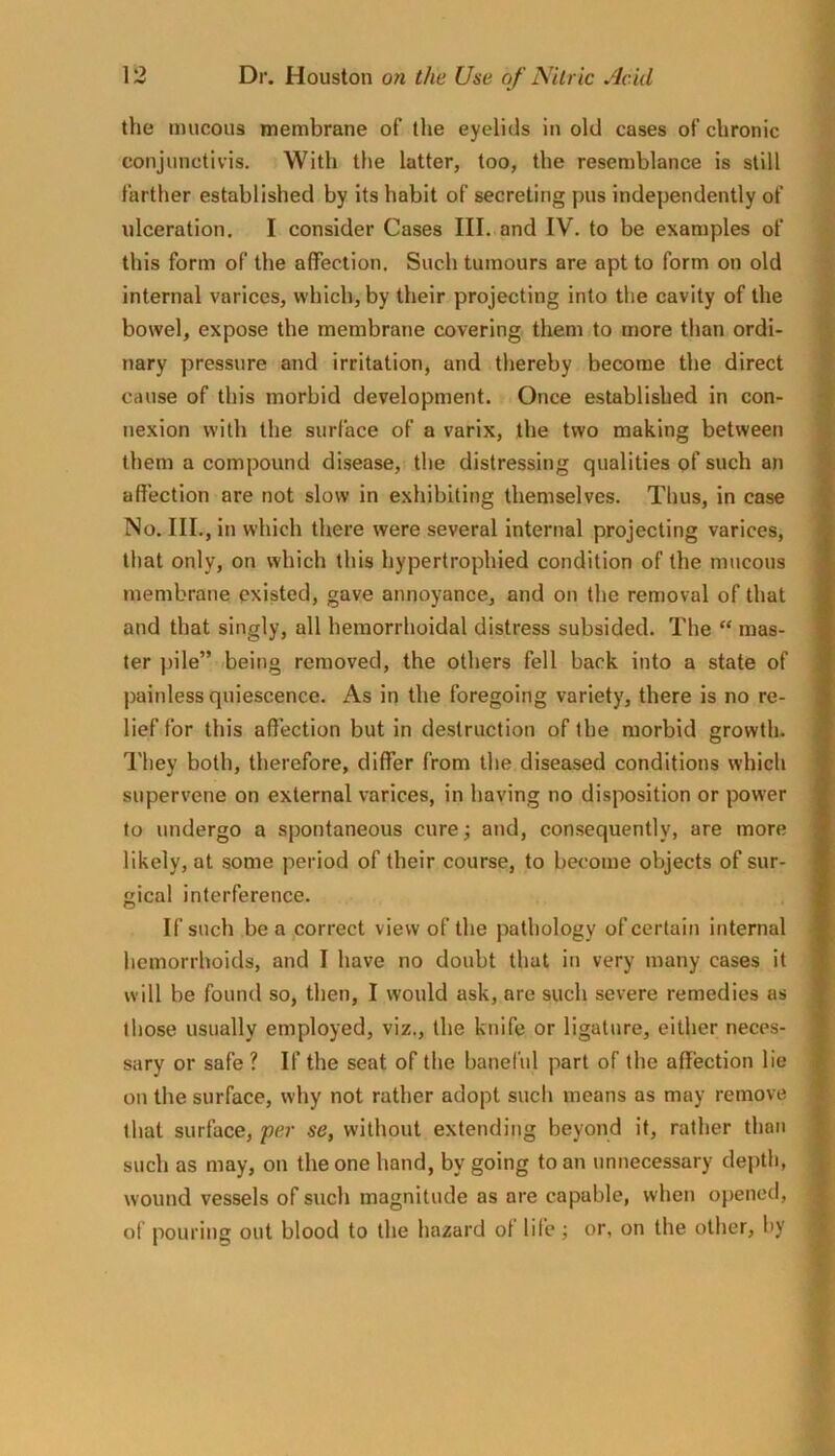 the mucous membrane of the eyelids in old cases of chronic conjunctivis. With the latter, too, the resemblance is still farther established by its habit of secreting pus independently of ulceration, I consider Cases III. and IV. to be examples of this form of the affection. Such tumours are apt to form on old internal varices, which, by their projecting into the cavity of the bowel, expose the membrane covering them to more than ordi- nary pressure and irritation, and thereby become the direct cause of this morbid development. Once established in con- nexion with the surface of a varix, the two making between them a compound disease, the distressing qualities of such an affection are not slow in exhibiting themselves. Tlius, in case No. III., in which there were several internal projecting varices, that only, on which this hypertrophied condition of the mucous membrane existed, gave annoyance, and on the removal of that and that singly, all hemorrhoidal distress subsided. The “ mas- ter pile” being removed, the others fell back into a state of painless quiescence. As in the foregoing variety, there is no re- lief for this affection but in destruction of the morbid growth. They both, therefore, differ from the diseased conditions which supervene on external varices, in having no disposition or power to undergo a spontaneous cure; and, consequently, are more likely, at some period of their course, to become objects of sur- gical interference. If such be a correct view of the pathology of certain internal hemorrhoids, and I have no doubt that in very many cases it will be found so, then, I would ask, are such severe remedies as those usually employed, viz., the knife or ligature, either neces- sary or safe ? If the seat of the baneful part of the affection lie on the surface, why not rather adopt such means as may remove that surface, per se, without extending beyond it, rather than such as may, on the one hand, by going to an unnecessary depth, wound vessels of such magnitude as are capable, when opened, of pouring out blood to the hazard of life; or, on the other, hy