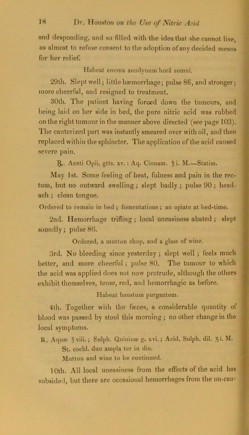 and desponding, and so filled with the idea that she cannot live, as almost to refuse consent to the adoption of any decided means for her relief. Habeat enema anoilynum hora somni. 29th. Slept well; little haemorrhage; pulse 86, and stronger; more cheerful, and resigned to treatment. 30th. The patient having forced down the tumours, and being laid on her side in bed, the pure nitric acid was rubbed on the right tumour in the manner above directed (see page 103). The cauterized part was instantly smeared over with oil, and then replaced within the sphincter. The application of the acid caused severe pain. Aceti Opii, gtfs. xv. : Aq. Cinnam. § i. M.—Statim. May 1st. Some feeling of heat, fulness and pain in the rec- tum, but no outward swelling; slept badly ; pulse 90; head- ach ; clean tongue. Ordered to remain in bed ; fomentations; an opiate at bed-time. 2nd. Hemorrhage trifling ; local uneasiness abated ; slept soundly; pulse 80. Ordered, a mutton chop, and a glass of wine. 3rd. No bleeding since yesterday; slept well ; feels much better, and more cheerful; pulse 80. The tumour to which the acid was applied does not now protrude, although the others exhibit themselves, tense, red, and hemorrhagic as before. Habeat haustum purgantem. 4th. Together with the faeces, a considerable quantity of blood was passed by stool this morning ; no other change in the local symptoms. R. Aquae 5 viii.; Sulpb. Quinina? g. xvi.; Acid. Sulph. dil. 5'. St. cochl. duo ampla ter in die. Mutton and wine to be continued. lOlh. All local uneasiness from the effects of the acid has subsided, but there are occasional hemorrhages from the uu-cau-