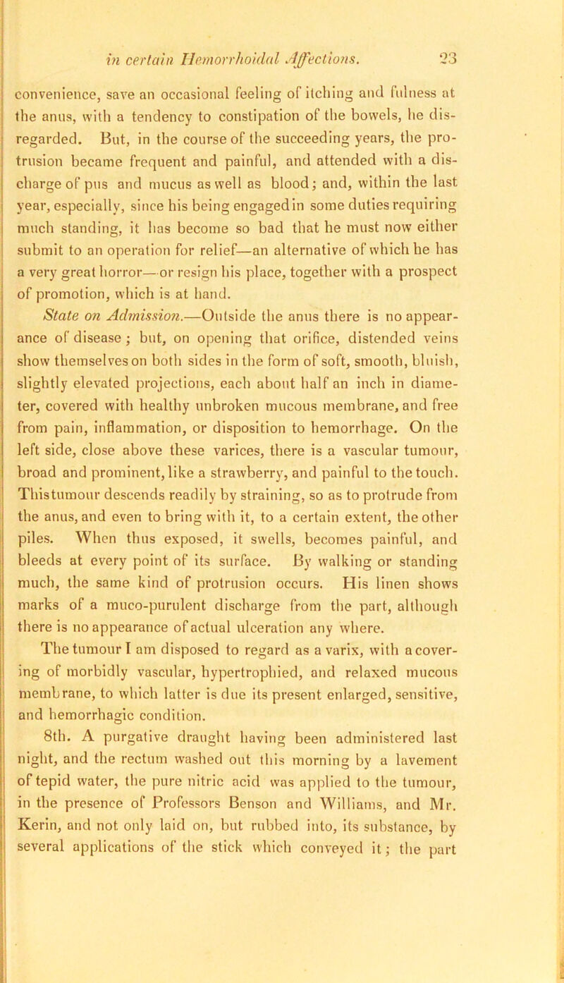 convenience, save an occasional feeling of itching and fulness at the anus, with a tendency to constipation of the bowels, lie dis- regarded. But, in the course of the succeeding years, the pro- trusion became frequent and painful, and attended with a dis- charge of pus and mucus as well as blood; and, within the last year, especially, since his being engaged in some duties requiring much standing, it has become so bad that he must now either submit to an operation for relief—an alternative of which he has a very great horror—or resign his place, together with a prospect of promotion, which is at hand. State on Admission.—Outside the anus there is no appear- ance of disease ; but, on opening that orifice, distended veins show themselves on both sides in the form of soft, smooth, bluish, slightly elevated projections, each about half an inch in diame- ter, covered with healthy unbroken mucous membrane, and free from pain, inflammation, or disposition to hemorrhage. On the left side, close above these varices, there is a vascular tumour, broad and prominent, like a strawberry, and painful to the touch. Thistumour descends readily by straining, so as to protrude from the anus, and even to bring with it, to a certain extent, the other piles. When thus exposed, it swells, becomes painful, and bleeds at every point of its surface. By walking or standing much, the same kind of protrusion occurs. His linen shows marks of a muco-purulent discharge from the part, although there is no appearance of actual ulceration any where. The tumour I am disposed to regard as a varix, with a cover- ing of morbidly vascular, hypertrophied, and relaxed mucous membrane, to which latter is due its present enlarged, sensitive, and hemorrhagic condition. 8th. A purgative draught having been administered last night, and the rectum washed out this morning by a lavement of tepid water, the pure nitric acid was applied to the tumour, in the presence of Professors Benson and Williams, and Mr. Kerin, and not only laid on, but rubbed into, its substance, by several applications of the stick which conveyed it; the part i ii •I