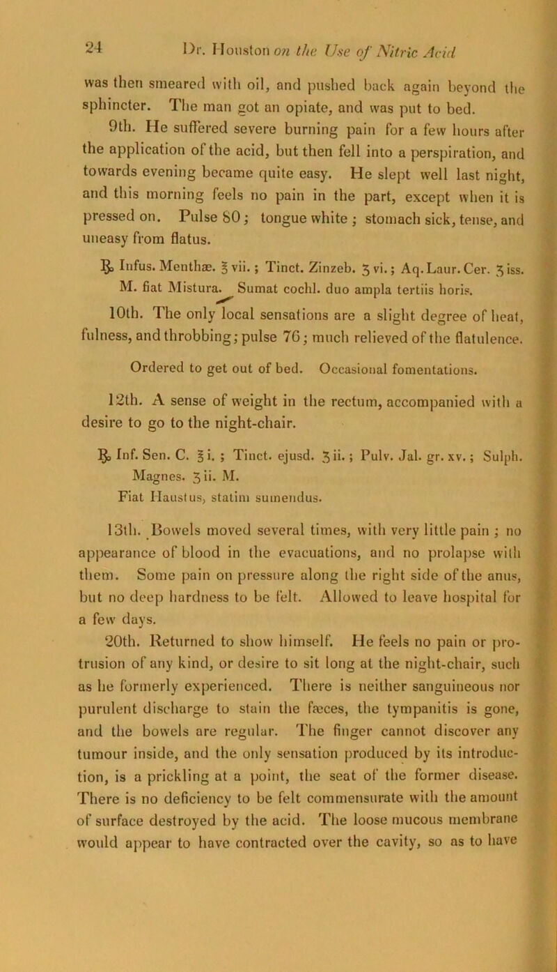 was then smeared witli oil, and pushed back again beyond tlie sphincter. Tlie man got an opiate, and was put to bed. 9th. He sufiered severe burning pain for a few hours after the application of the acid, but then fell into a perspiration, and towards evening became quite easy. He slept well last night, and this morning feels no pain in the part, except when it is pressed on. Pulse 80; tongue white ; stomach sick, tense, and uneasy from flatus. 5a Infus. Menthae. 5vii.; Tinct. Zinzeb. Jvi.; Aq.Laur.Cer. ^iss. M. fiat Mistura. Sumat cochl. duo ampla tertiis horis. 10th. The only local sensations are a slight degree of heat, fulness, and throbbing; pulse 7G; much relieved of the flatulence. Ordered to get out of bed. Occasional fonientations. 12th. A sense of weight in the rectum, accompanied with a desire to go to the night-chair. 5) Inf. Sen. C. §i. ; Tinct. ejusd. 5ib; Pulv. Jal. gr. xv.; Sulph. Magnes. 5 i>- Fiat Haustus, statini sumendus. 13th. Bowels moved several times, with very little pain ; no appearance of blood in the evacuations, and no prolapse widi them. Some pain on pressure along the right side of the anus, but no deep hardness to be felt. Allowed to leave hospital for a few days. 20th. Returned to show himself. He feels no pain or pro- trusion of any kind, or desire to sit long at the night-chair, such as he formerly experienced. There is neither sanguineous nor purulent discharge to stain the faeces, the tympanitis is gone, and the bowels are regular. The finger cannot discover any tumour inside, and the only sensation produced by its introduc- tion, is a prickling at a point, the seat of the former disease. There is no deficiency to be felt commensurate with the amount of surface destroyed by the acid. The loose mucous membrane would appear to have contracted over the cavity, so as to have