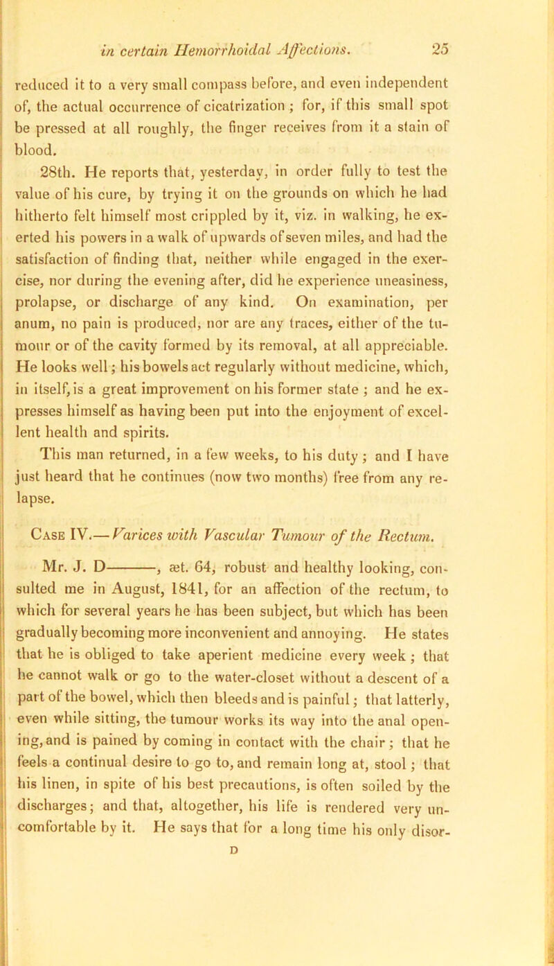 reduced it to a very small com|3ass before, and even independent of, the actual occurrence of cicatrization ; for, if this small spot be pressed at all roughly, the finger receives from it a stain of blood. 28th. He reports that, yesterday, in order fully to test the value of his cure, by trying it on the grounds on which he had hitherto felt himself most crippled by it, viz. in walking, he ex- I erted his powers in a walk of upwards of seven miles, and had the satisfaction of finding that, neither while engaged in the exer- cise, nor during the evening after, did he experience uneasiness, prolapse, or discharge of any kind. On examination, per anum, no pain is produced, nor are any traces, either of the tu- mour or of the cavity formed by its removal, at all appreciable. He looks well; his bowels act regularly without medicine, which, in itself, is a great improvement on his former slate ; and he ex- presses himself as having been put into the enjoyment of excel- lent health and spirits. This man returned, in a few weeks, to his duty; and I have just heard that he continues (now two months) free from any re- lapse. Case IV.— F%rices with Vascular Tumour of the Rectum. Mr. J. D , ajt. 64, robust and healthy looking, con- sulted me in August, 1841, for an affection of the rectum, to which for several years he has been subject, but w'hich has been gradually becoming more inconvenient and annoying. He states that he is obliged to take aperient medicine every week ; that he cannot walk or go to the water-closet without a descent of a part of the bowel, which then bleeds and is painful; that latterly, even while sitting, the tumour works its way into the anal open- ing, and is pained by coming in contact with the chair; that he feels a continual desire to go to, and remain long at, stool; that ! his linen, in spite of his best precautions, is often soiled by the discharges; and that, altogether, his life is rendered very un- comfortable by it. He says that for a long time his only disor-