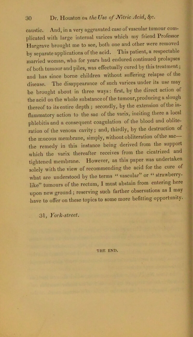 caustic. And, in a very aggravated case of vascular tumour com- plicated with large internal varices which my friend Professor Hargrave brought me to see, both one and other were removed by separate applications of the acid. This patient, a respectable married woman, who for years had endured continued prolapses of both tumour and piles, was effectually cured by this treatment; and has since borne children without suffering relapse of the disease. The disappearance of such varices under its use may be brought about in three ways: first, by the direct action of the acid on the whole substance of the tumour,producing a slough thereof to its entire depth ; secondly, by the extension of the in- flammatory action to the sac of the varlx, inciting there a local phlebitis and a consequent coagulation of the blood and oblite- ration of the venous cavity; and, thirdly, by the destruction of the mucous membrane, simply, without obliteration ofthe sac the remedy in this instance being derived from the support which the varix thereafter receives from the cicatrized and tightened membrane. However, as this paper was undertaken solely with the view of recommending the acid for the cure of what are understood by the terms “ vascular” or “ strawberry- like” tumours of the rectum, I must abstain from entering here upon new ground; reserving such farther observations as I may have to offer on these topics to some more befitting opportunity. 31, York-street. THE END.