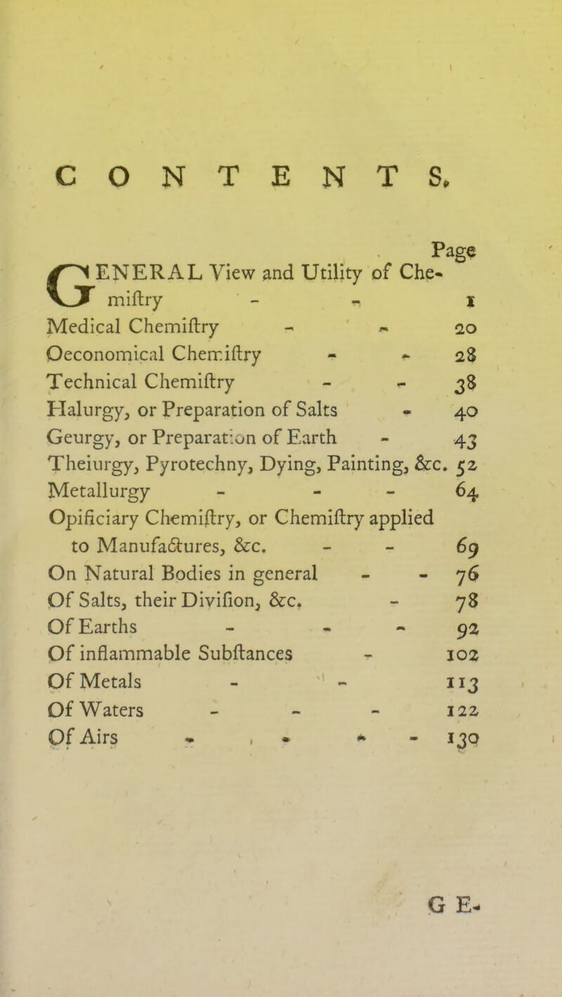 CONTENTS. Page GENERAL View and Utility of Che- miftry - I Medical Chemiftry - 20 Oeconomical Chemiftry - 28 Technical Chemiftry - *- 3$ Halurgy, or Preparation of Salts - 40 Geurgy, or Preparation of Earth - 43 Theiurgy, Pyrotechny, Dying, Painting, &c. 52 Metallurgy - 64 Opificiary Chemiftry, or Chemiftry applied to Manufactures, &c. 69 On Natural Bodies in general - 76 Of Salts, their Divifion, &c. - 78 Of Earths - 92 Of inflammable Subftances - 102 Of Metals - - 113 Of Waters - - - 122 Of Airs * * 130