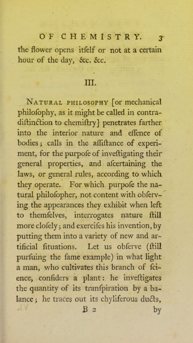 the flower opens itfelf or not at a certain hour of the day, 6cc. &c. III. Natural philosophy [or mechanical philofophy, as it might be called in contra- diftinction to chemiftry] penetrates farther into the interior nature and efTence of bodies; calls in the affiftance of experi- ment, for the purpofe of inveftigating their general properties, and afcertaining the laws, or general rules, according to which they operate. For which purpofe the na- tural philofopher, not content with obferv- ing the appearances they exhibit when left to themfelves, interrogates nature ftill more clofely j and exercifes his invention, by putting them into a variety of new and ar- tificial fituations. Let us obferve (ftill purfuing the fame example) in what light a man, who cultivates this branch of fci- ence, confiders a plant: he inveftigates the quantity of its tranfpiration by a ba- lance 3 he traces out its chyliferous duels, B 2 by