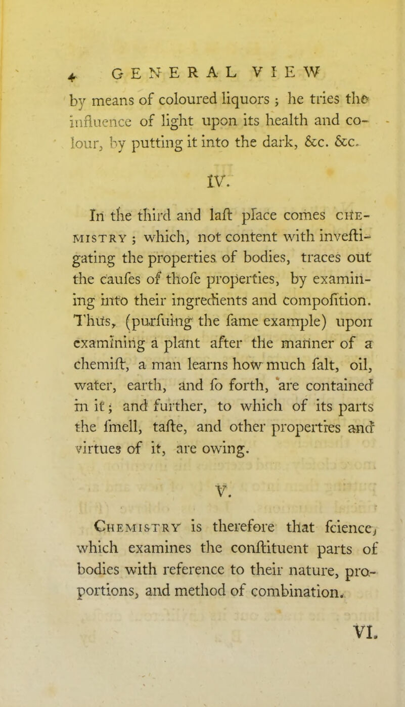 by means of coloured liquors ; he tries the influence of light upon its health and co- lour, by putting it into the dark, &c. &c. IV. In the third and laft place comes che- mistry ; which, not content with invefli- gating the properties of bodies, traces out the caufes of thofe properties, by examin- ing into their ingredients and compofition. Thus, (purfuing the fame example) upon examining a plant after the manner of a chemifr, a man learns how much fait, oil, water, earth, and fo forth, are contained in it; and further, to which of its parts the linell, tafte, and other properties ancr virtues of it, are owing. V. Chemistry is therefore that faience, which examines the conftituent parts of bodies with reference to their nature, pro- portions, and method of combination. VL