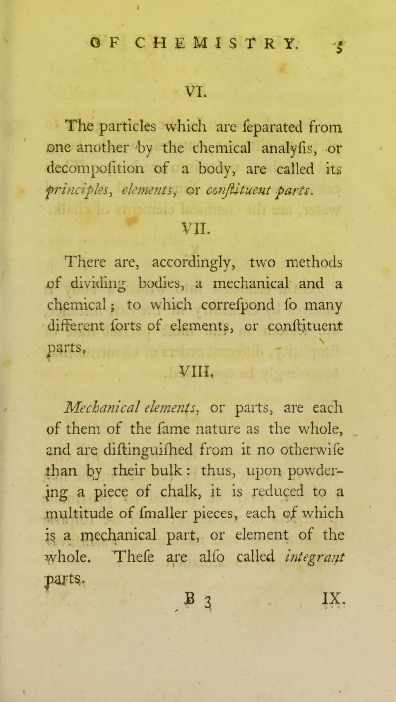 VT. The particles which are feparated from one another by the chemical analyfis, or decompoiition of a body, are called its frincipks, elements, or conJUtuent parts. VII. There are, accordingly, two methods of dividing bodies, a mechanical and a chemical j to which correfpond fo many different forts of elements, or conftituent parts, Mechanical elements, or parts, are each of them of the fame nature as the whole, and are diftinguifhed from it no otherwife .than by their bulk: thus, upon powder- ing a piece of chalk, it is reduced to a multitude of fmaller pieces, each of which is a mechanical part, or element of the whole. Thefe are alio called integrant parts.. B 3 IX,