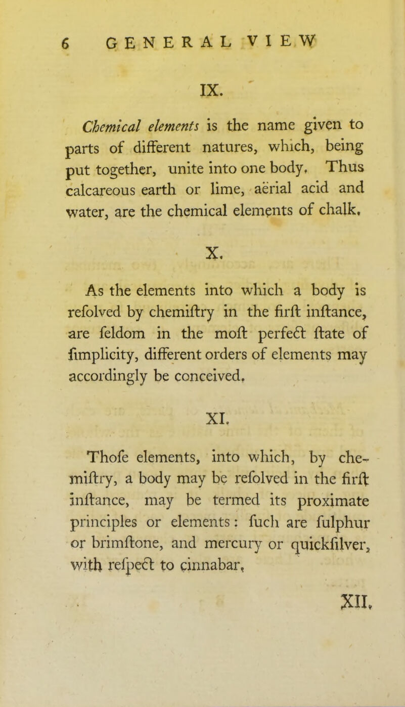 IX. Chemical elements is the name given to parts of different natures, which, being put together, unite into one body, Thus calcareous earth or lime, aerial acid and water, are the chemical elements of chalk. X. As the elements into which a body is refolved by chemiftry in the firft inftance, are feldom in the moft perfect ftate of fimplicity, different orders of elements may accordingly be conceived. XI. Thofe elements, into which, by che- miftry, a body may be refolved in the firft inftance, may be termed its proximate principles or elements: fuch are fulphur or brimftone, and mercury or quickfilver, with refpecl: to cinnabar,