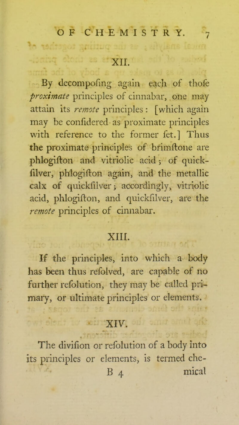 XII. By decompofmg again each of thole proximate principles of cinnabar, one may attain its remote principles : [which again may be conhdered as proximate principles with reference to the former fet.] Thus the proximate principles of brimftone are phlogifton and vitriolic acid; of quick- fdver, phlogifton again, and the metallic calx of quickfilver; accordingly, vitriolic acid, phlogifton, and quickfilver, are the remote principles of cinnabar. XIII. If the principles, into which a body has been thus refolved, are capable of no further refolution, they may be called pri- mary, or ultimate principles or elements. The divifion or refolution of a body into its principles or elements, is termed che- B 4 mical