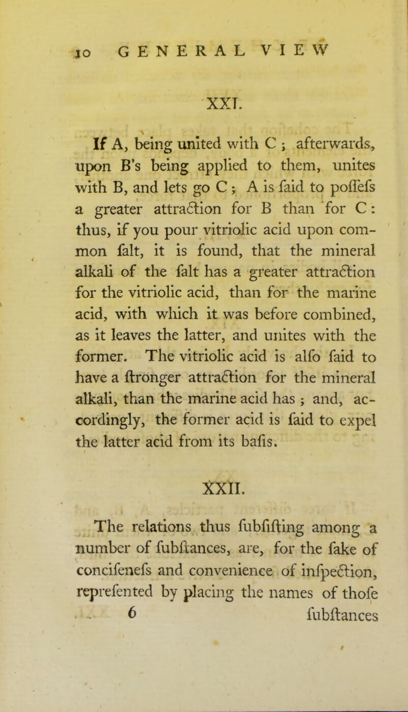 XXL If A, being united with C ; afterwards, upon B's being applied to them, unites with B, and lets go C ; A is faid to pofTefs a greater attraction for B than for C: thus, if you pour vitriolic acid upon com- mon fait, it is found, that the mineral alkali of the fait has a greater attraction for the vitriolic acid, than for the marine acid, with which it was before combined, as it leaves the latter, and unites with the former. The vitriolic acid is alfo faid to have a ftronger attraction for the mineral alkali, than the marine acid has; and, ac- cordingly, the former acid is faid to expel the latter acid from its bafis. XXlI. The relations thus fubfifting among a number of fubftances, are, for the fake of concifenefs and convenience of infpection, reprefented by placing the names of thofe 6 fubftances