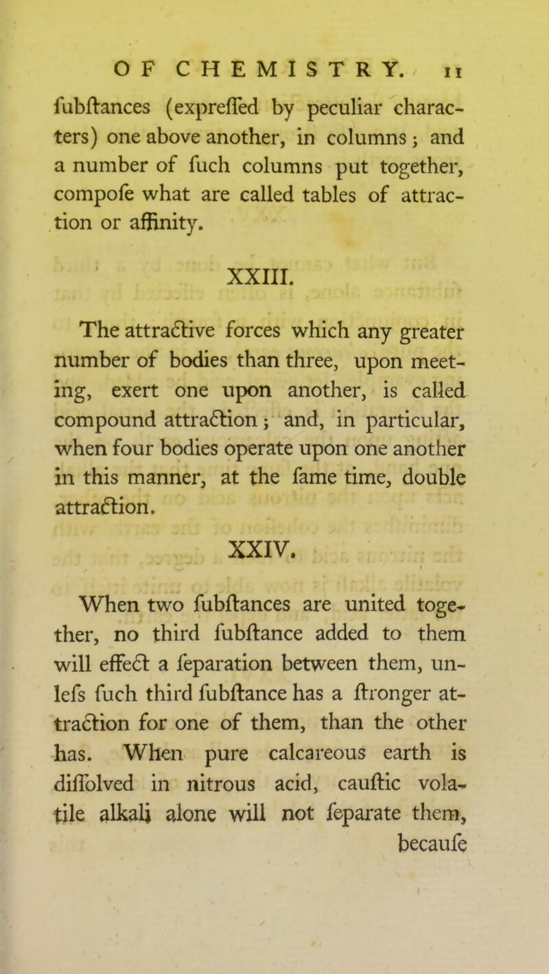 fubftances (exprefied by peculiar charac- ters) one above another, in columns ; and a number of fuch columns put together, compofe what are called tables of attrac- tion or affinity. XXIII. The attractive forces which any greater number of bodies than three, upon meet- ing, exert one upon another, is called compound attraction; and, in particular, when four bodies operate upon one another in this manner, at the fame time, double attraction. XXIV. When two fubftances are united toge- ther, no third fubftance added to them will effect a feparation between them, un- lefs fuch third fubftance has a ftronger at- traction for one of them, than the other has. When pure calcareous earth is diffolved in nitrous acid, cauftic vola- tile alkali alone will not feparate them, becaufe