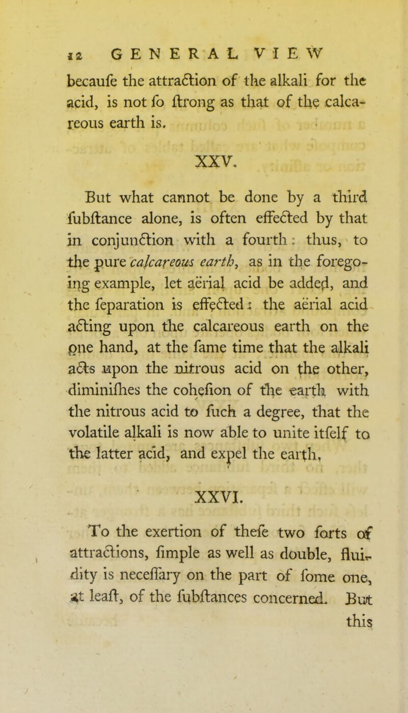 becaufe the attraction of the alkali for the acid, is not fo ftrong as that of the calca- reous earth is. XXV. But what cannot be done by a third fubftance alone, is often effected by that in conjunction with a fourth. thus, to the pure calcareous earthy as in the forego- ing example, let aerial acid be added, and the feparation is effected: the aerial acid acting upon the calcareous earth on the pne hand, at the fame time that the alkali acts upon the nitrous acid on the other, diminifhes the cohefion of the earth with the nitrous acid to fuch a degree, that the volatile alkali is now able to unite itfelf to the latter acid, and expel the earth, XXVI. To the exertion of thefe two forts of attractions, fimple as well as double, flui*- dity is neceffary on the part of fome one, *t leaft, of the fubftances concerned. But this