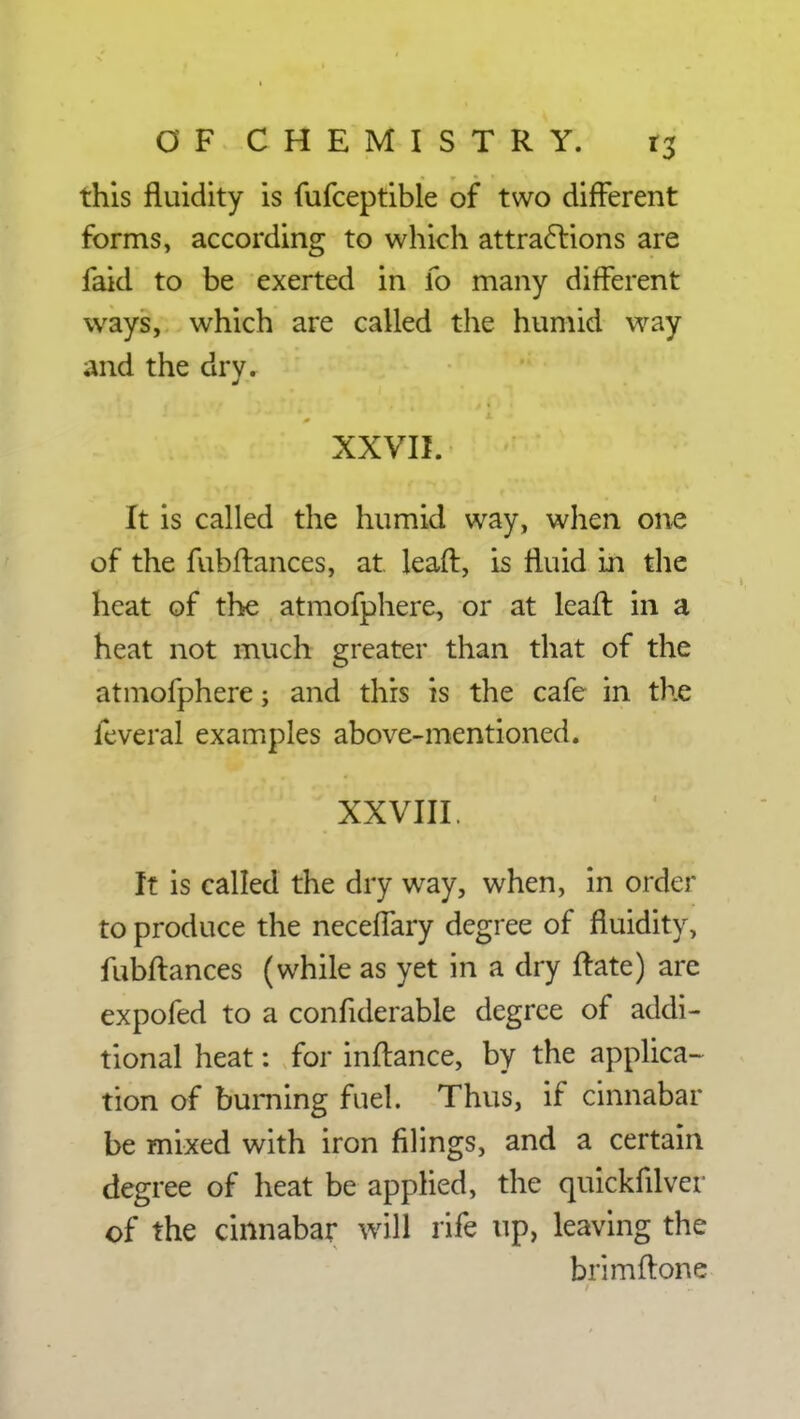 this fluidity is fufceptible of two different forms, according to which attractions are faid to be exerted in fo many different ways, which are called the humid way and the dry. XXVII. It is called the humid way, when one of the fubftances, at leaft, is fluid in the heat of the atmofphere, or at leaft in a heat not much greater than that of the atmofphere; and this is the cafe in the feveral examples above-mentioned. XXVIII. It is called the dry way, when, in order to produce the neceffary degree of fluidity, fubftances (while as yet in a dry ftate) are expofed to a confiderable degree of addi- tional heat: for inftance, by the applica- tion of burning fuel. Thus, if cinnabar be mixed with iron filings, and a certain degree of heat be applied, the quickfilver of the cinnabar will rife up, leaving the brimftone