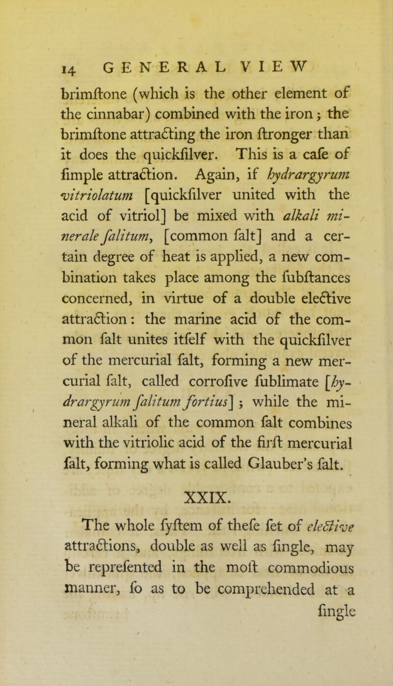 brimilone (which is the other element of the cinnabar) combined with the iron; the brimftone attracting the iron ftronger than it does the quickfilver. This is a cafe of limple attraction. Again, if hydrargyrum vitriolatum [quickfilver united with the acid of vitriol] be mixed with alkali mi- ner ale fall turn, [common fait] and a cer- tain degree of heat is applied, a new com- bination takes place among the fubftances concerned, in virtue of a double elective attraction: the marine acid of the com- mon fait unites itfelf with the quickfilver of the mercurial fait, forming a new mer- curial fait, called corrofive fublimate [hy- drargyrum falitum fortius] ; while the mi- neral alkali of the common fait combines with the vitriolic acid of the firft mercurial fait, forming what is called Glauber's fait. XXIX. The whole fyftem of thefe fet of ele&ive attractions, double as well as fmgle, may be reprefented in the moll commodious manner, fo as to be comprehended at a fmgle