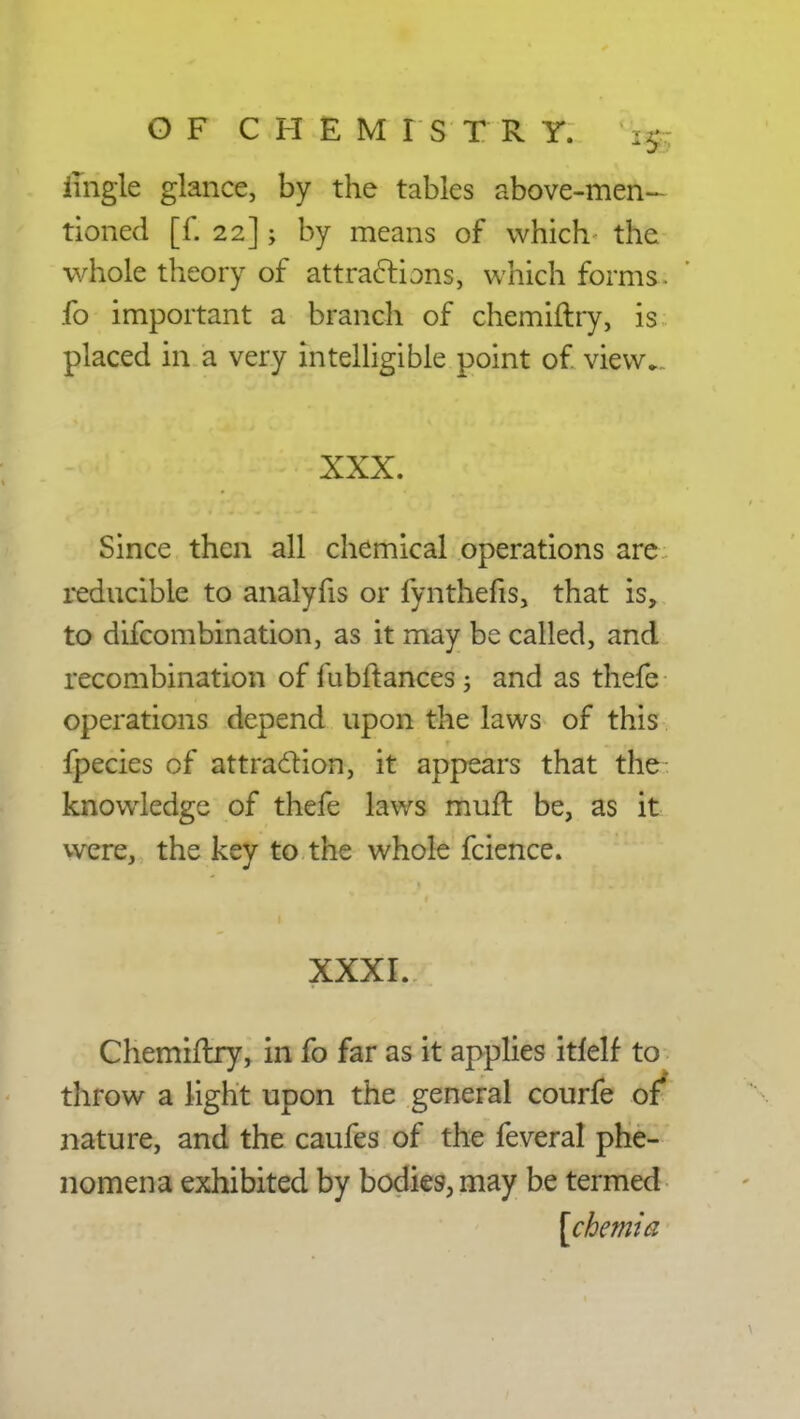 imgle glance, by the tables above-men- tioned [f. 22]; by means of which the whole theory of attractions, which forms, fo important a branch of chemiftry, is placed in a very intelligible point of. view. XXX. Since then all chemical operations are reducible to analyfis or fynthefis, that is, to difcombination, as it may be called, and recombination of fubftances, and as thefe operations depend upon the laws of this fpecies of attraction, it appears that the knowledge of thefe laws muft be, as it were, the key to the whole fcience. XXXI. Chemiftry, in fo far as it applies itfelf to throw a light upon the general courfe of nature, and the caufes of the feveral phe- nomena exhibited by bodies, may be termed [cbemia