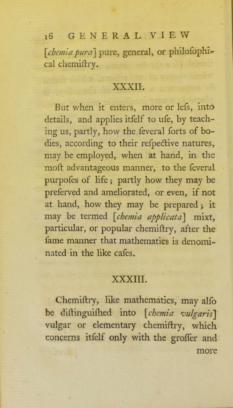 [cbemia pura] pure, general, or philofoprnV cal chemiftry. XXXII. But when it enters, more or lefs, into details, and applies itfelf to ufe, by teach- ing us, partly, how the feveral forts of bo- dies, according to their refpeclive natures, may be employed, when at hand, in the moft advantageous manner, to the feveral purpofes of life; partly how they may be preferved and ameliorated, or even, if not at hand, how they may be prepared, it may be termed [cbemia applicatd] mixt, particular, or popular chemiftry, after the fame manner that mathematics is denomi- nated in the like cafes. XXXIII. Chemiftry, like mathematics, may alfo be diftinguiftied into [cbemia 'vulgaris] vulgar or elementary chemiftry, which concerns itfelf only with the groffer and more