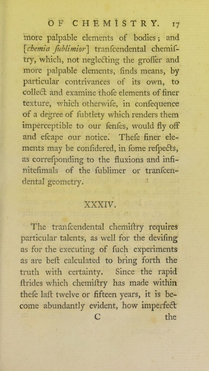 more palpable elements of bodies; and [cbemia Jit Mi mi or] tranfcendental chemif- try, which, not neglecting the grolTer and more palpable elements, finds means, by particular contrivances of its own, to collect and examine thofe elements of finer texture, which otherwife, in confequence of a degree of fubtlety which renders them imperceptible to our fenfes, would fly off and efcape our notice. Thefe finer ele- ments may be confidered, in fome refpects, as correfponding to the fluxions and infi- nitefimals of the fublimer or tranfcen- dental geometry. r* : xxxiv. The tranfcendental cherhiftry requires particular talents, as well for the deviflng as for the executing of fuch experiments as are beft calculated to bring forth the truth with certainty. Since the rapid ftrides which chemiftry has made within thefe laft twelve or fifteen years, it is be- come abundantly evident, how imperfect C the