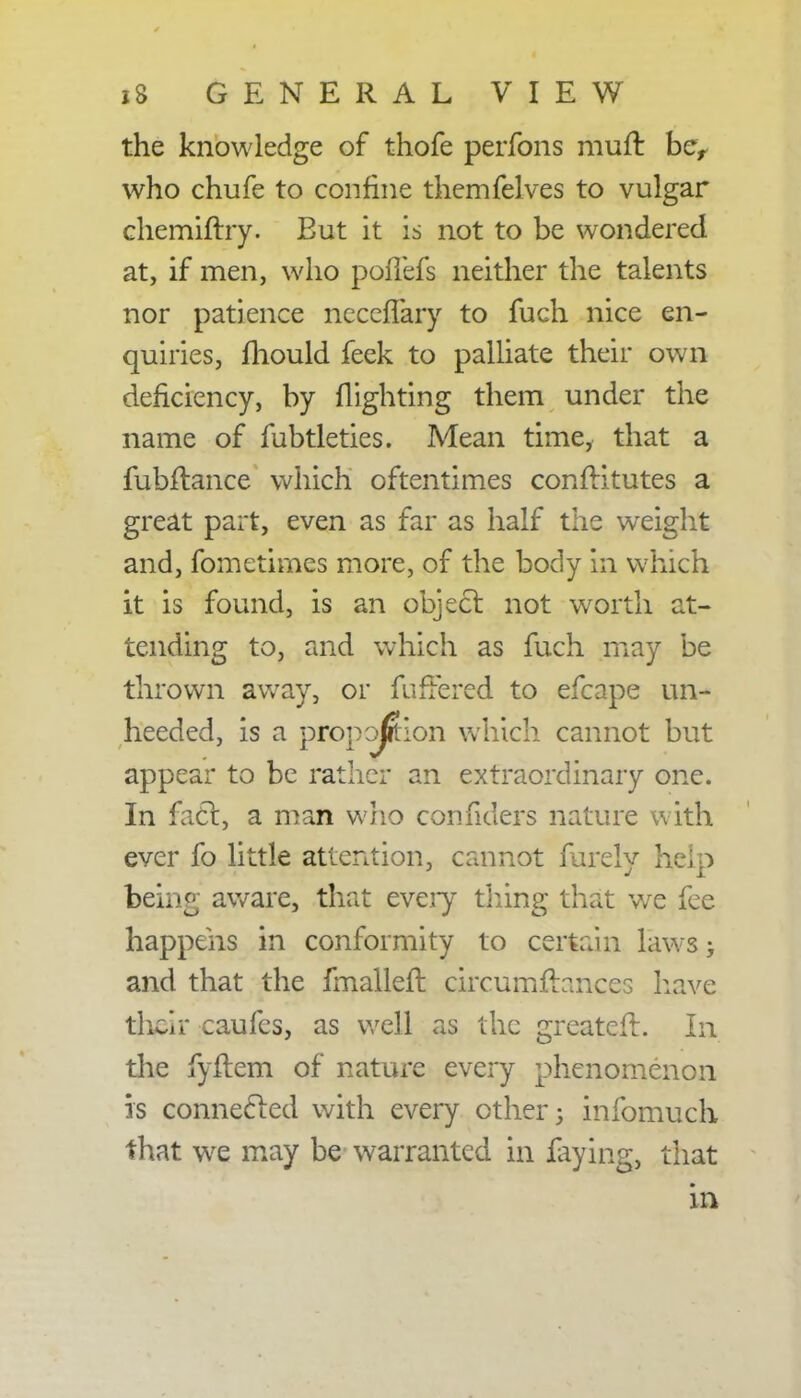 the knowledge of thofe perfons muft ber who chufe to confine themfelves to vulgar chemiftry. Eut it is not to be wondered at, if men, who pollers neither the talents nor patience ncccfTary to fuch nice en- quiries, mould feek to palliate their own deficiency, by flighting them under the name of fubtleties. Mean time, that a fubftance which oftentimes conftitutes a great part, even as far as half the weight and, fometimes more, of the body in which it is found, is an object not worth at- tending to, raid which as fuch may be thrown away, or fuffered to efcape un- heeded, is a proportion which cannot but appear to be rather an extraordinary one. In fact, a man who confiders nature with ever fo little attention, cannot farely help beiiio- aware, that every thing that wre fee happens in conformity to certain laws > and that the fmalleft circumflances have their caufes, as well as the greateil. In the fyftem of nature every phenomenon is connected with every other 3 infomuch that wre may be warranted in faying, that in