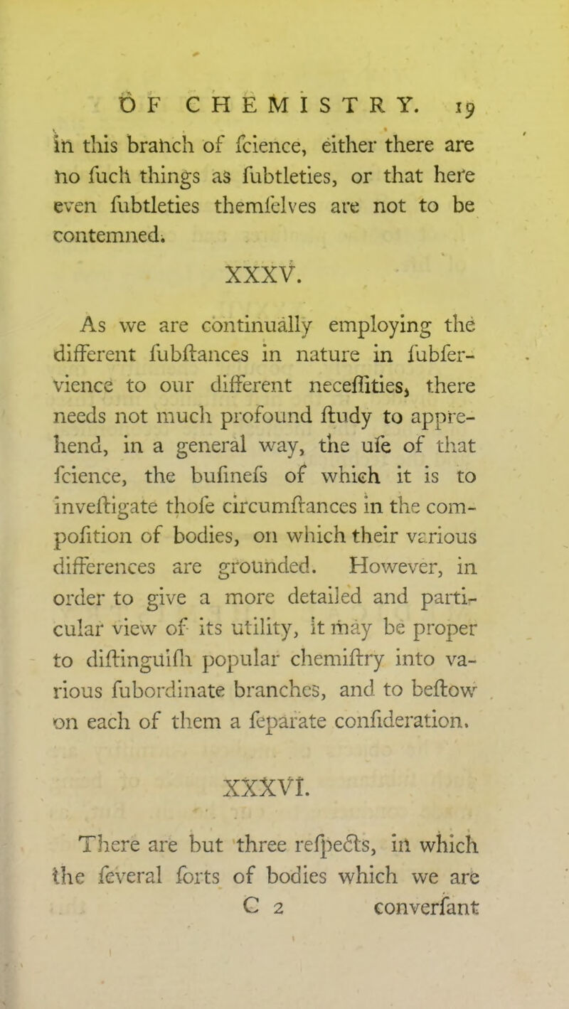 in this branch of fcience, either there are no fuch things as fubtleties, or that here even fubtleties themfelves are not to be contemned. XXXV. , .'M !? As we are continually employing the difFerent fubftances in nature in fubfer- vience to our different neceffities, there needs not much profound ftudy to appre- hend, in a general way, the ufe of that fcience, the bufmefs of which it is to investigate thofe circumftances in the com- pofition of bodies, on which their various differences are grounded. However, in order to give a more detailed and partis cular view of its utility, it may be proper to diftinguifh popular chemiftry into va- rious fubordinate branches, and to beftow on each of them a feparate confideration. XXXVI. jk There are but three refpects, in which the feveral forts of bodies which we are G 2 converfant