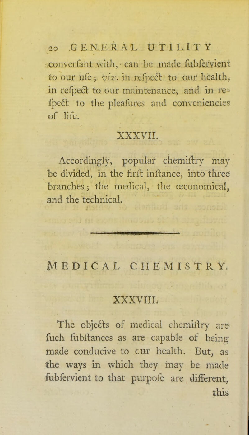 no GENERAL UTILITY -converfant witli, can be made fubfervient to our ufe; i7.2. in refpccl to our health, in refpect to our maintenance, and in re- fpect to the pleafures and convenience of life. XXXVII. Accordingly, popular chemiftry may be divided, in the firft infrance, into three branches; the medical, the ceconomical, and the technical. MEDICAL CHEMISTRY, XXXVIIL The objects of medical chemiftry are fuch fubffances as are capable of being- made conducive to cur health. But, as the ways in which they may be made fubfervient to that purpofe are different, this