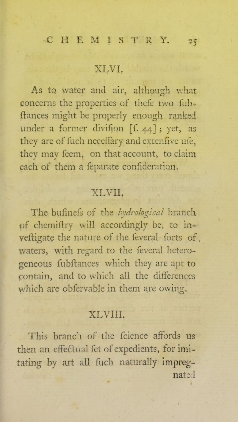 XLVI. As to water and air, although what concerns the properties of thefe two fub~ ftances might be properly enough ranked under a former divifion [f. 44] ; yet, as they are of fuch neceffary and extenfive ufe, they may feem, on that account, to claim each of them a feparate confideration. xlvii; 'v ' 1 The bufmefs of the hydrological branch of chemiftry will accordingly be, to in- veftigate the nature of the feveral forts of, waters, with regard to the feveral hetero- geneous fubftances which they are apt to contain, and to which all the differences which are obfcrvable in them are owing. XLVIII. This branch of the fcience affords us then an effectual fet of expedients, for imi- tating by art all fuch naturally impreg- nate i