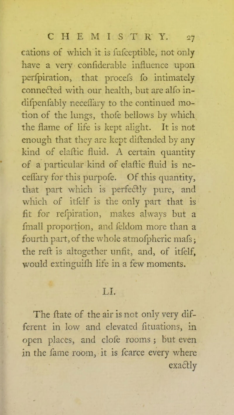 cations of which it is fufceptible, not only have a very confiderablc influence upon perfpiration, that procefs fo intimately connected with our health, but are alfo in- difpenfably neceiTary to the continued mo- tion of the lungs, thofe bellows by which the flame of life is kept alight. It is not enough that they are kept diftended by any kind of elaftic fluid. A certain quantity of a particular kind of elaftic fluid is ne- cefTary for this purpofe. Of this quantity, that part which is perfectly pure, and which of itfeif is the only part that is fit for respiration, makes always but a fmall proportion, and feldom more than a fourth part, of the whole atmofpheric mafs; the reft is altogether unfit, and, of itfeif, would extinguish life in a few moments. LI. The ftate of the air is net only very dif- ferent in low and elevated fituations, in open places, and dole rooms; but even in the fame room3 it is fcarce every where exactly