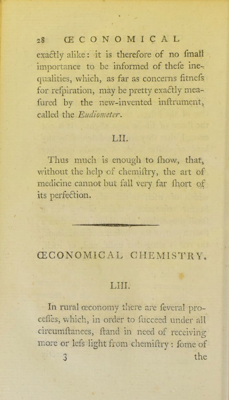 exactly alike: it is therefore of no fmail importance to be informed of thefe ine-^ qualities, which, as far as concerns fitnefs for refpiration, may be pretty exactly mea- fured by the new-invented inftrumcnt^ called the Eudiometer. LIL Thus much is enough to mow, that, without the help of chemiitry, the art of medicine cannot but fall very far fhort of its perfection. (ECONOMICAL CHEMISTRY, LHL In rural oeconomy there are fevcral pro- cefTes, which, in order to fucceed under all circumftances, ftand in need of receiving more or lefs light from chemiftry : fome of 3 the