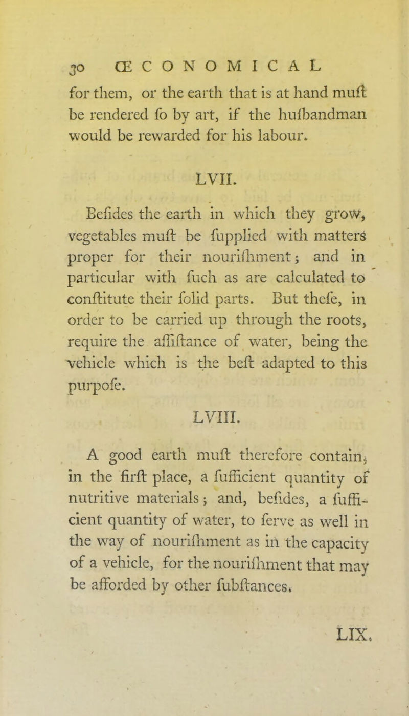 for them, or the earth that is at hand muft. be rendered fo by art, if the hufbandman would be rewarded for his labour. LVH. Befides the earth in which they grow, vegetables muft be fupplied with matters proper for their nourifhment; and in particular with fuch as are calculated to conftitute their folid parts. But thefe, in order to be carried up through the roots, require the afTiftance of water, being the vehicle which is the bcft adapted to this pnrpofe. LVIII. A good earth muft therefore contain, in the firft place, a fufrlcient quantity of nutritive materials; and, befides, a fuffi- cient quantity of water, to ferve as well in the way of nonrifliment as in the capacity of a vehicle, for the nourifhment that may be afforded by other fubftances* LIX,