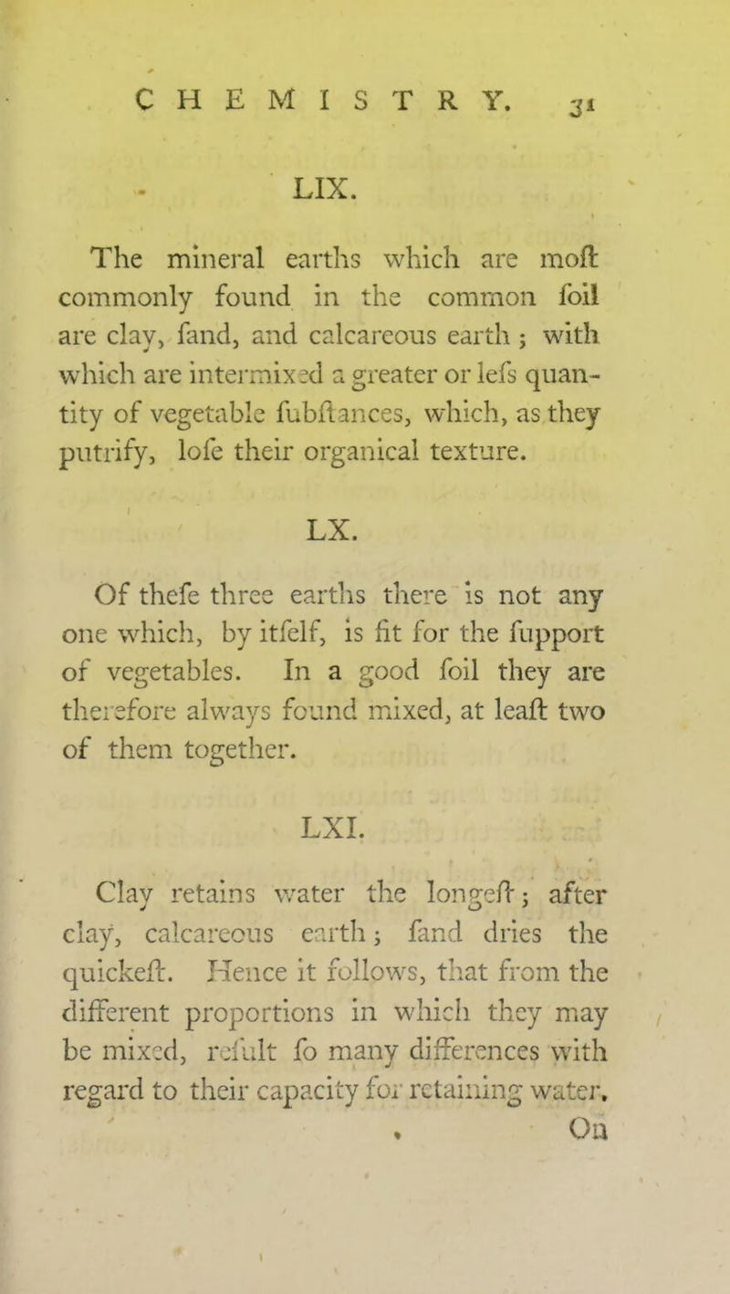 LIX. The mineral earths which are moft commonly found in the common foil are clay, fand, and calcareous earth ; with which are intermixed a greater or lefs quan- tity of vegetable fubftances, which, as they putrify, lofe their organical texture. LX. Of thefe three earths there is not any one which, by itfelf, is fit for the fupport of vegetables. In a good foil they are therefore always found mixed, at leaft two of them together. LXI. Clay retains water the longefTj after clay, calcareous earth j fand dries the quicker!. Hence it follows, that from the different proportions in which they may be mixed, refult fo many differences with regard to their capacity for retaining water.