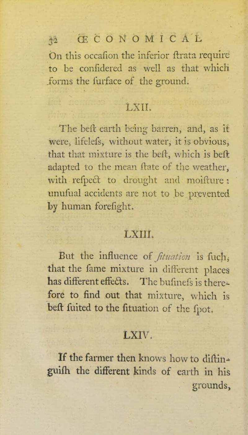 On this occafion the inferior ftrata require to be confidered as well as that which .forms the furface of the ground. LXII. The belt earth being barren, and, as it were, lifelefs, without water, it is obvious, that that mixture is the belt, which is beft adapted to the mean ftate of the weather, with refpeefc to drought and moifture: unufual accidents are not to be prevented by human forefight. LXIIL But the influence of filiation is fuchj that the fame mixture in different places has different effects. The bufmefs is there-- fore to find out that mixture, which is beft fuited to the fituation of the fpot. LXIV. If the farmer then knows how to diftin^ guifh the different kinds of earth in his grounds,