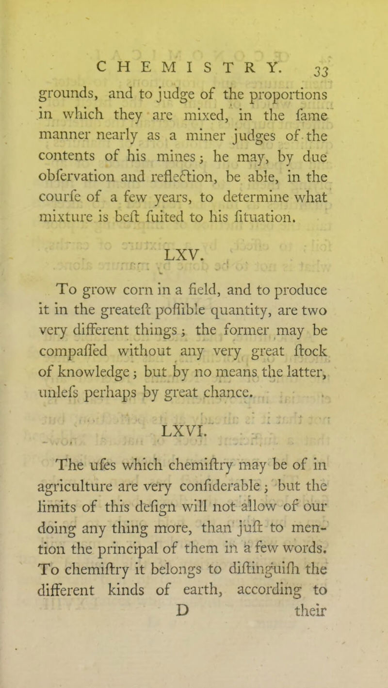 grounds, and to judge of the proportions in which they are mixed, in the fame manner nearly as a miner judges of the contents of his mines; he may, by due obfervation and reflection, be able, in the courfe of a few years, to determine what mixture is belt fuited to his fituation. LXV. To grow corn in a field, and to produce it in the greatefc poflible quantity, are two very different things; the former may be compafled without any very great Hock of knowledge; but by no means the latter, unlefs perhaps by great chance. The ufes which chemiftry may be of in agriculture are very confiderable ; but the limits of this ttefigh will not allow of our doing any thing more, than jufr to men- tion the principal of them in a few words. To chemiftry it belongs to diftinguifh the different kinds of earth, according to D their