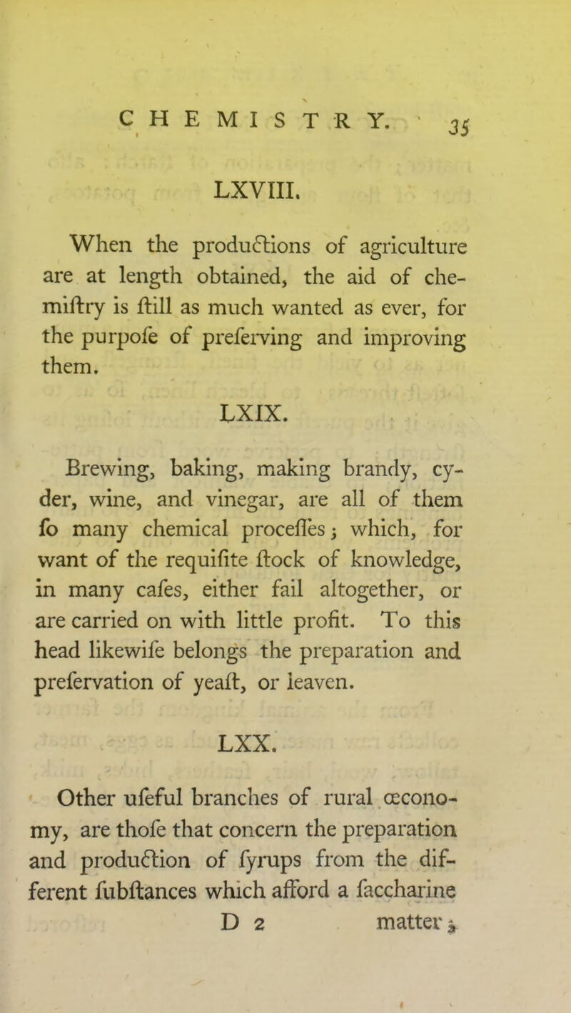 LXVIII. When the productions of agriculture are at length obtained, the aid of che- miftry is ftill as much wanted as ever, for the purpofe of preferving and improving them. LXIX. Brewing, baking, making brandy, cy- der, wine, and vinegar, are all of them fo many chemical procefTes j which, for want of the requifite frock of knowledge, in many cafes, either fail altogether, or are carried on with little profit. To this head likewife belongs the preparation and prefervation of yeafl, or leaven. LXX. Other ufeful branches of rural cecono- my, are thofe that concern the preparation and production of fyrups from the dif- ferent fubftances which afford a faccharine D 2 matter i,