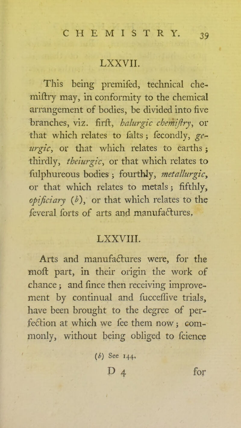 LXXVII. This being premifed, technical che- miflry may, in conformity to the chemical arrangement of bodies, be divided into five branches, viz. firft, halurgic chemiftry, or that which relates to falts; fecondly, ge- zirgicy or that which relates to earths; thirdly, theiurgic^ or that which relates to fulphureous bodies j fourthly, metalhirgic> or that which relates to metals j fifthly, opijiciary (£), or that which relates to the feveral forts of arts and manufactures. LXXVIII. Arts and manufactures were, for the moft part, in their origin the work of chance; and fince then receiving improve- ment by continual and fucceffive trials, have been brought to the degree of per- fection at which we fee them now; com- monly, without being obliged to fcience (b) See 144. D 4 for