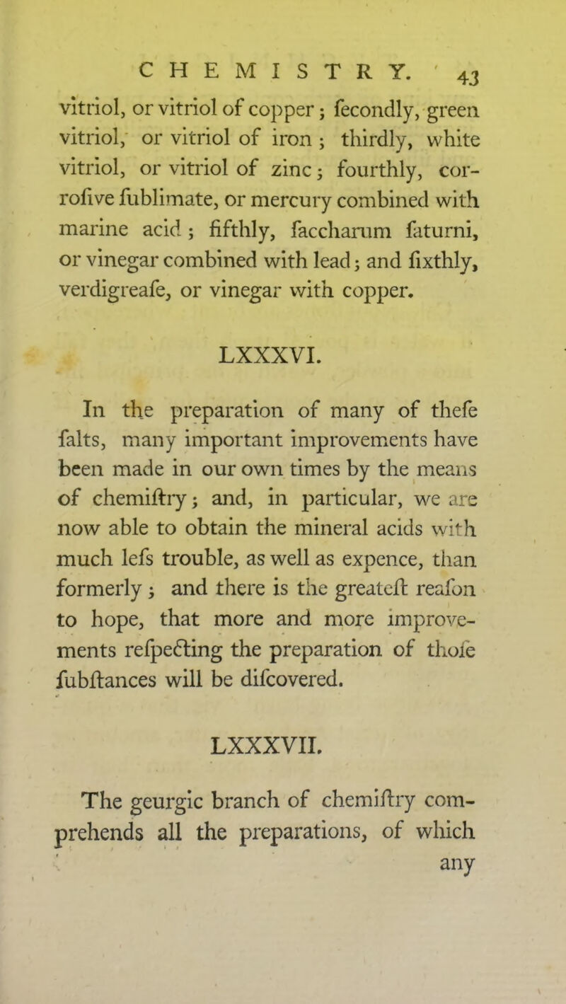 vitriol, or vitriol of copper; fecondly, green vitriol, or vitriol of iron ; thirdly, white vitriol, or vitriol of zinc; fourthly, cor- rofive fublimate, or mercury combined with marine acid; fifthly, faccharum faturni, or vinegar combined with lead; and fixthly, verdigreafe, or vinegar with copper. LXXXVI. In the preparation of many of thefe falts, many important improvements have been made in our own times by the means of chemiftry; and, in particular, we are now able to obtain the mineral acids with much lefs trouble, as well as expence, than formerly; and there is the greater!: reafon to hope, that more and more improve- ments refpecting the preparation of thole fubftances will be difcovered. LXXXVII. The geurgic branch of chemiftry com- prehends all the preparations, of which any