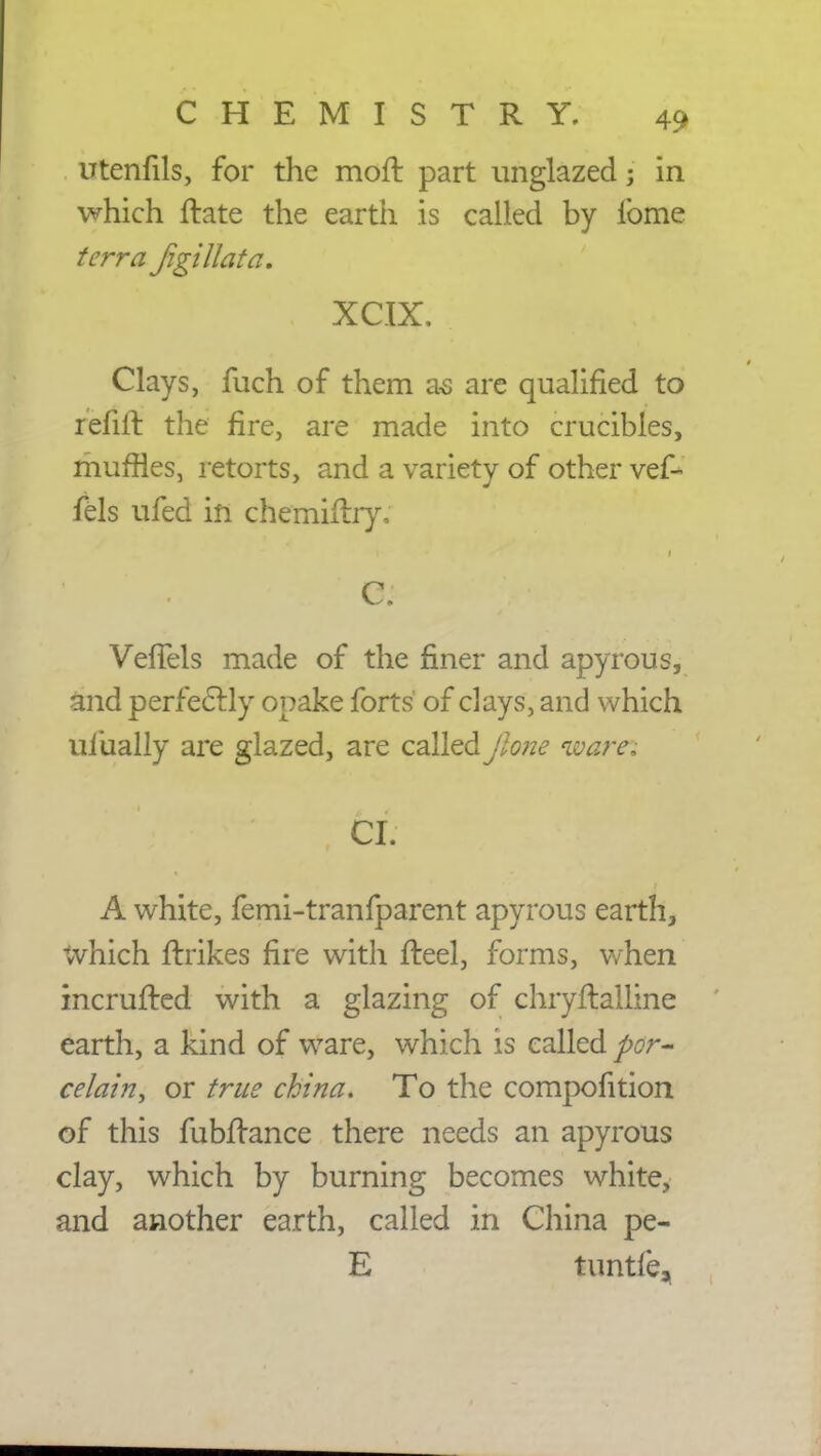 utenfils, for the moft part unglazed; in which ftate the earth is called by lbme terra figillata. . XC.TX. Clays, fuch of them as are qualified to refill the fire, are made into crucibles, muffles, retorts, and a variety of other vef- fels ufed in chemiftry, C. VefTels made of the finer and apyrous, and perfectly opake forts of clays, and which uiually are glazed, are called Jlone ware, CI. A white, femi-tranfparent apyrous earth, which flrikes fire with fteel, forms, when incrufted with a glazing of chryftalline earth, a kind of ware, which is called por- celain, or true china. To the compofition of this fubftance there needs an apyrous clay, which by burning becomes white, and another earth, called in China pe- E tuntfe,