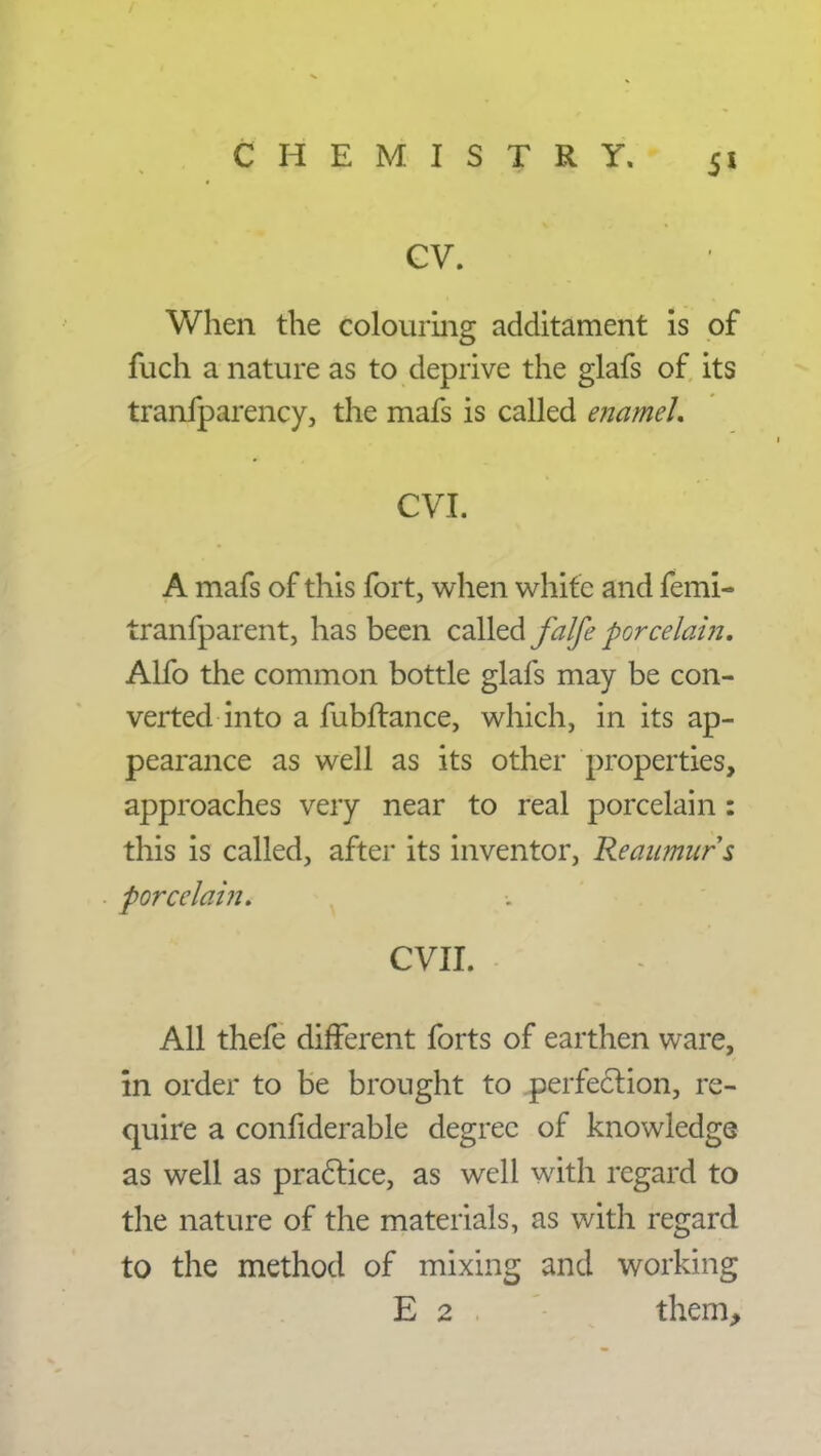 CV. When the colouring additament is of fuch a nature as to deprive the glafs of its tranfparency, the mafs is called enamel. CVI. A mafs of this fort, when white and femi- tranfparent, has been called falfe porcelain, Alfo the common bottle glafs may be con- verted into a fubftance, which, in its ap- pearance as well as its other properties, approaches very near to real porcelain: this is called, after its inventor, Reaumur s porcelain. CVII. All thefe different forts of earthen ware, in order to be brought to perfection, re- quire a confiderable degree of knowledge as well as practice, as well with regard to the nature of the materials, as with regard to the method of mixing and working E 2 them,