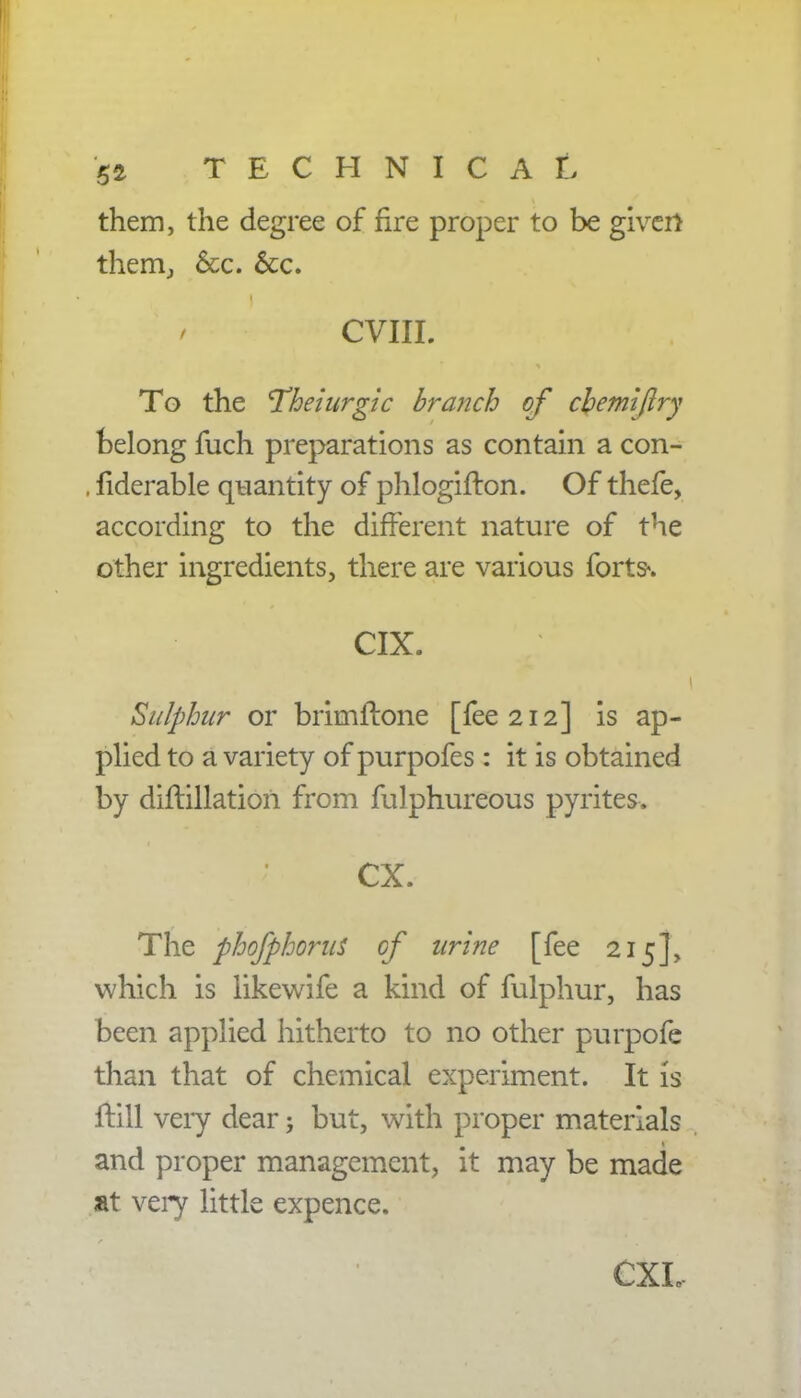 them, the degree of fire proper to be giver* them, &c. &c. / CVIII. To the I'heiurgic branch of cbemiftry belong fuch preparations as contain a con- . fiderable quantity of phlogifton. Of thefe, according to the different nature of the other ingredients, there are various forts«. CIX. Sulphur or brimftone [fee 212] is ap- plied to a variety of purpofes: it is obtained by diftillatiori from fulphureous pyrites. CX. The phofphorus of urine [fee 215], which is likewife a kind of fulphur, has been applied hitherto to no other purpofe than that of chemical experiment. It is ftill very dear; but, with proper materials and proper management, it may be made at very little expence. CXL