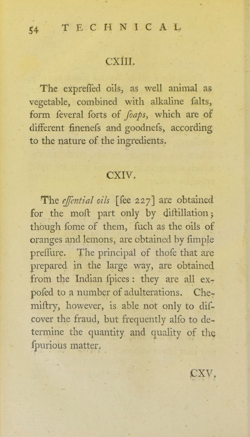 CXIII. The expreffed oils, as well animal as vegetable, combined with alkaline falts, form feveral forts of foaps, which are of different flnenefs and goodnefs, according to the nature of the ingredients. cxiv. ' The ejfential oils [fee 227] are obtained for the moft part only by dirt illation though fome of them, fuch as the oils of oranges and lemons, are obtained by fimple prelfure. The principal of thofe that are prepared in the large way, are obtained from the Indian fpices: they are all ex- pofed to a number of adulterations. Che? miftry, however, is able not only to dif- cover the fraud, but frequently alfo to de- termine the quantity and quality of the, lpurious matter, jPXV,