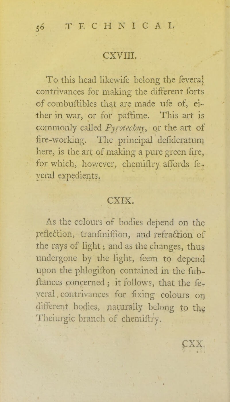 CXVIII. To this head likewife belong the feveral contrivances for making the different forts of combuftibles that are made ufe of, ei- ther in war, or for paftime. This art is commonly called Pyrotechny, or the art of lire-working. The principal defideraturn here, is the art of making a pure green fire, for which, however, chemiflry affords fe- veral expedients. * •• CXIX.S As the colours of bodies depend on the reflection, tranfmifilon, and refraction of the rays of light; and as the changes, thus undergone by the light, feem to depend upon the phlogifton contained in the fub- ftanccs concerned; it follows, that the fe- veral , contrivances for fixing colours on different bodies, naturally belong to tjjfi Theiurgk branch of chemiflry. CXX.