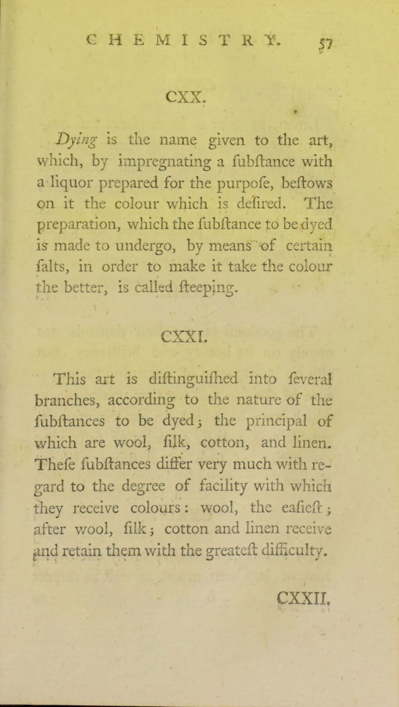 cxx. Dying is the name given to the art, which, by impregnating a fubflance with a liquor prepared for the purpofe, beftows on it the colour which is defired. The preparation, which the fubflance to be dyed is made to undergo, by means of certain falts, in order to make it take the colour the better, is called fleeping. CXXI. This art is diftinguifhed into feveral branches, according to the nature of the fubflances to be dyed -y the principal of which are wool, filk, cotton, and linen. Thefe fubflances differ very much with re- gard to the degree of facility with which they receive colours: wool, the eafiefl after v/ool, filk cotton and linen receive find retain them with the greatefl difficulty. CXXIL