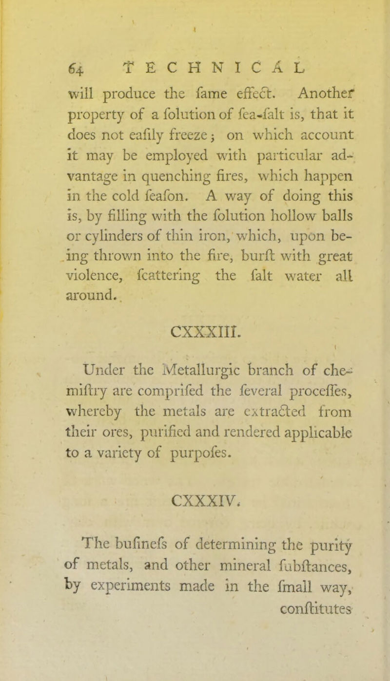 will produce the fame effect. Another property of a folution of fea*falt is, that it does not eafily freeze -} on which account it may be employed with particular ad- vantage in quenching fires, which happen in the cold feafon. A way of doing this is, by filling with the folution hollow balls or cylinders of thin iron, which, upon be- ing thrown into the fire, burfl with great violence, fcattering the fait water all around. CXXXIII. Under the ivletallurgic branch of che~ mifhy are comprifed the feveral proccfTes, whereby the metals are extracted from their ores, purified and rendered applicable to a variety of purpofes. CXXXIV, The bufinefs of determining the purity of metals, and other mineral fubftances, by experiments made in the fmall way, conflitutes