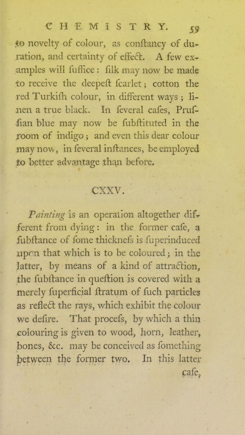 xo novelty of colour, as conftancy of du- ration, and certainty of effect. A few ex- amples will fufrice : filk may now be made to receive the deepeft fcarlet j cotton the red Turkifh colour, in different ways; li- nen a true black. In feveral cafes, Pruf- •fian blue may now be fubftituted in the room of indigo; and even this dear colour may now, in feveral inffances, be employed to better advantage than before. CXXV. Painting is an operation altogether difr ferent from dying: in the former cafe, a fubftance of fome thicknefs is fuperinduced uprn that which is to be coloured j in the latter, by means of a kind of attraction, the fubftance in queftion is covered with a merely fuperficial ftratum of fuch particles as reflect the rays, which exhibit the colour we defire. That procefs, by which a thin colouring is given to wood, horn, leather, bones, &c. may be conceived as fomething between the former two. In this latter cafe,