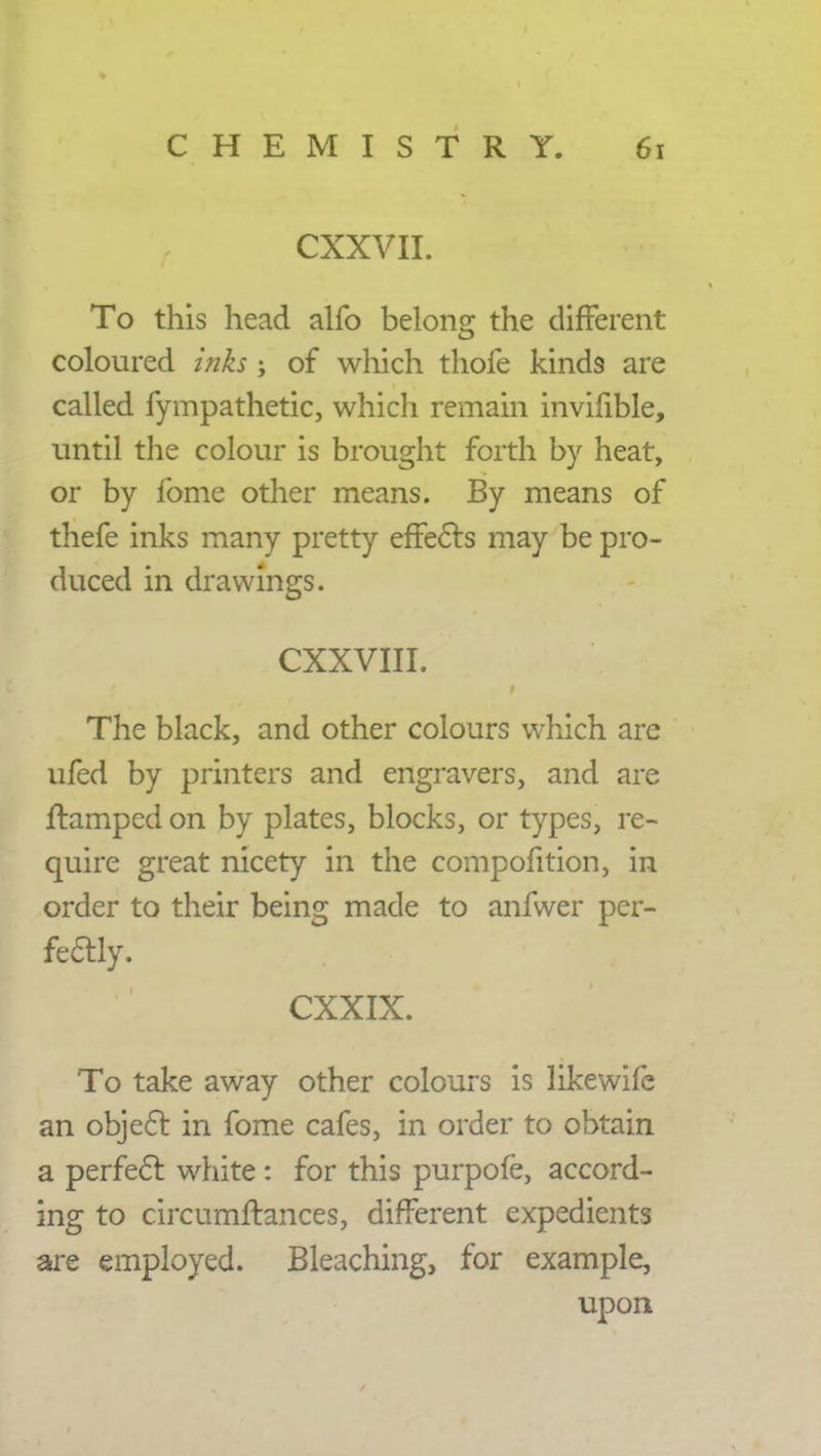 CXXVII. To this head alfo belong the different coloured inks ; of which thofe kinds are called fympathetic, which remain invifible, until the colour is brought forth by heat, or by fome other means. By means of thefe inks many pretty effects may be pro- duced in drawings. CXXVIII. The black, and other colours which are ufed by printers and engravers, and are ftamped on by plates, blocks, or types, re- quire great nicety in the compofition, in order to their being made to anfwer per- fectly. CXXIX. To take away other colours is likewife an object in fome cafes, in order to obtain a perfect white : for this purpofe, accord- ing to circumftances, different expedients are employed. Bleaching, for example, upon