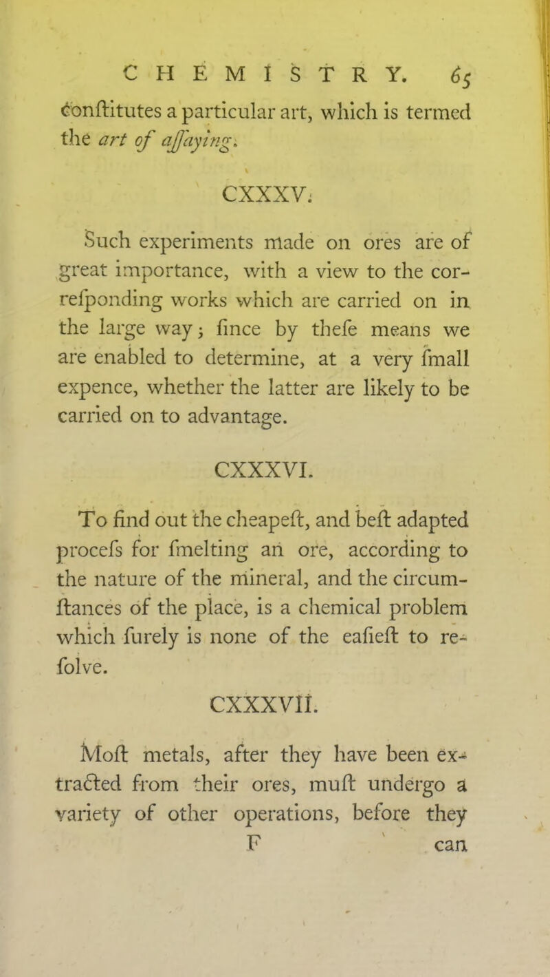 conftitutes a particular art, which is termed the art of aflayingi s CXXXV; Such experiments made on ores are of great importance, with a view to the cor- reiponding works which are carried on in the large way; hnce by thefe means we are enabled to determine, at a very fmall expence, whether the latter are likely to be carried on to advantage. CXXXVI. To find out the cheaper!:, and beft adapted procefs for fmelting an ore, according to the nature of the mineral, and the circum- flances of the place, is a chemical problem which furely is none of the eahen: to re- folve. cxxxvii. Mod metals, after they have been ex- tracted from their ores, mult undergo a variety of other operations, before they F can