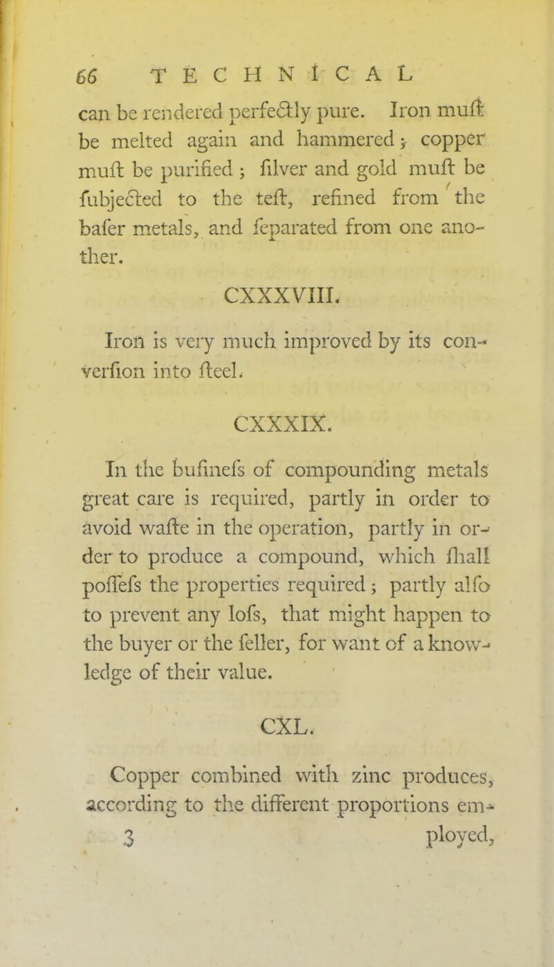 can be rendered perfectly pure. Iron muft be melted again and hammered > copper muft be purified ; filver and gold muft be fubjected to the tefl, refined from the bafer metals, and feparated from one ano- ther. CXXXVIII. Iron is very much improved by its con- verfion into fteeL CXXXIX. In the bufmefs of compounding metals great care is required, partly in order to avoid wafte in the operation, partly in or- der to produce a compound, which fhall pofTefs the properties required; partly alfo to prevent any lofs, that might happen to the buyer or the feller, for want of a know- ledge of their value. CXL. Copper combined with zinc produces, according to the different proportions em- 3 ployed,