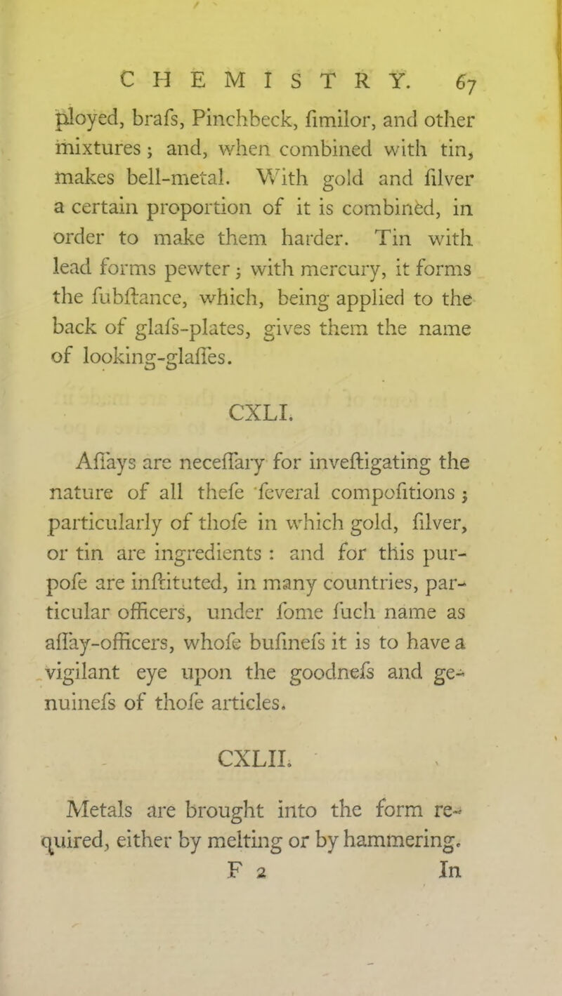 ployed, brafs, Pinchbeck, fimilor, and other mixtures 3 and, when combined with tin, makes bell-metal. With gold and filver a certain proportion of it is combined, in order to make them harder. Tin with lead forms pewter ; with mercury, it forms the fubftance, which, being applied to the back of glais-plates, gives them the name of looking-glaffes. CXLI. Afiays are neceffary for inveftigating the nature of all thefe feveral compofitions j particularly of thofe in which gold, filver, or tin are ingredients t and for this pur- pofe are inflituted, in many countries, par- ticular officers, under fome fuch name as aflay-officers, whofe bufmefs it is to have a vigilant eye upon the goodnefs and ge- nu inefs of thofe articles. CXLIL Metals are brought into the form re- quired, either by melting or by hammering, F 2 In