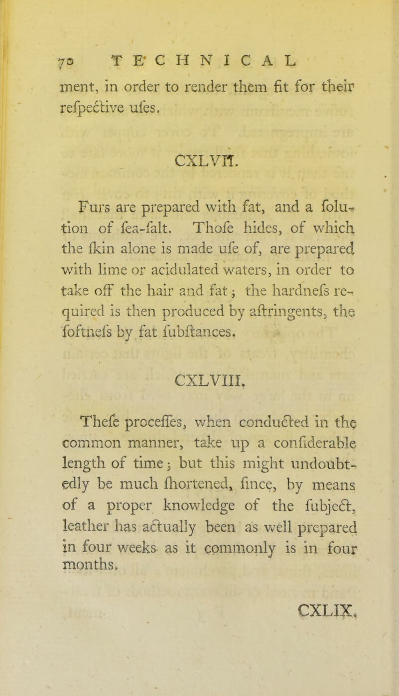 merit, in order to render them fit for their refpective ufes. CXLVH. Furs are prepared with fat, and a folu> tion of fea-falt. Thofe hides, of which the fkin alone is made ufe of, are prepared with lime or acidulated waters, in order to take off the hair and fat > the hardnefs re- quired is then produced by aftringents, the foftnels by fat fubftances. CXLVIII, Thefe procefies, when conducted in the common manner, take up a considerable length of time j but this might undoubt- edly be much fhortened, fmce, by means of a proper knowledge of the fubjec~L leather has actually been as well prepared in four weeks as it commonly is in four months. CXLIX,