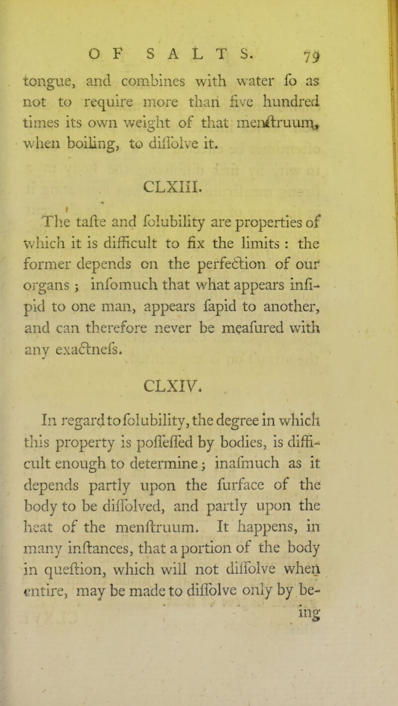 tongue, and combines with water fo as not to require more than five hundred times its own weight of that men#ruum.j when boiling, to diilblve it. CLXIII. The tafte and folubility are properties of which it is difficult to fix the limits : the former depends on the perfection of our organs; infomuch that what appears infi- pid to one man, appears fapid to another, and can therefore never be meafured with any exactnefs. CLXIV. , In regard to folubility, the degree in which this property is pofTefTed by bodies, is dim^ cult enough to determine j inafmuch as it depends partly upon the furface of the body to be diflblved, and partly upon the heat of the menftruum. It happens, in many infliances, that a portion of the body in queftion, which will not dilfolve when mtire, may be made to dhTolve only by be- ing